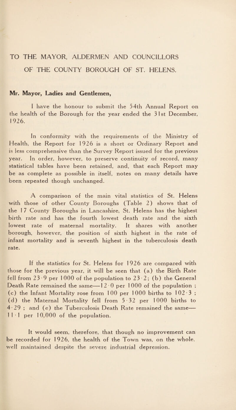 TO THE MAYOR, ALDERMEN AND COUNCILLORS OF THE COUNTY BOROUGH OF ST. HELENS. Mr. Mayor, Ladies and Gentlemen, I have the honour to submit the 54th Annual Report on the health of the Borough for the year ended the 3 1 st December, 1926. In conformity with the requirements of the Ministry of Health, the Report for 1926 is a short or Ordinary Report and is less comprehensive than the Survey Report issued for the previous year. In order, however, to preserve continuity of record, many statistical tables have been retained, and, that each Report may be as complete as possible in itself, notes on many details have been repeated though unchanged. A comparison of the main vital statistics of St. Helens with those of other County Boroughs (Table 2) shows that of the 1 7 County Boroughs in Lancashire, St. Helens has the highest birth rate and has the fourth lowest death rate and the sixth lowest rate of maternal mortality. It shares with another borough, however, the position of sixth highest in the rate of infant mortality and is seventh highest in the tuberculosis death rate. If the statistics for St. Helens for 1926 are compared with th ose for the previous year, it will be seen that (a) the Birth Rate fell from 23 9 per 1 000 of the population to 23 2; (b) the General Death Rate remained the same-—1 2 0 per 1 000 of the population ; (c) the Infant Mortality rose from 100 per 1000 births to 102*3 ; (d) the Maternal Mortality fell from 5*32 per 1000 births to 4*29 ; and (e) the Tuberculosis Death Rate remained the same— 11*1 per 10,000 of the population. It would seem, therefore, that though no improvement can be recorded for 1926, the health of the Town was, on the whole, well maintained despite the severe industrial depression.