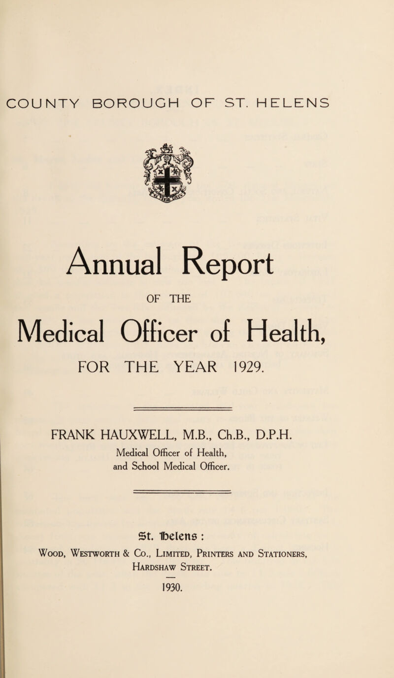 COUNTY BOROUGH OF ST. HELENS Annual Report OF THE Medical Officer of Health, FOR THE YEAR 1929. FRANK HAUXWELL, M.B., Ch.B., D.P.H. Medical Officer of Health, and School Medical Officer. St Ibelens: Wood, Westworth & Co., Limited, Printers and Stationers, Hardshaw Street. 1930.