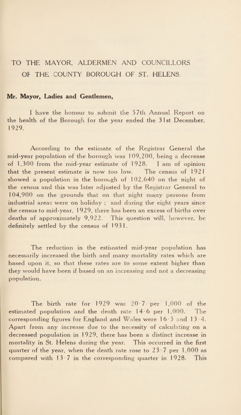 TO THE MAYOR, ALDERMEN AND COUNCILLORS OP THE COUNTY BOROUGH OF ST. HELENS. Mr. Mayor, Ladies and Gentlemen, I have the honour to submit the 5 7th Annua! Report on the health of the Borough for the year ended the 3 1 st December, 1929. According to the estimate of the Registrar General the mid-year population of the borough was 1 09,200, being a decrease of 1,300 from the mid-year estimate of 1928. I am of opinion that the present estimate is now too low. The census of 1921 showed a population in the borough of 1 02,640 on the night of the census and this was later adjusted by the Registrar General to 1 04,900 on the grounds that on that night many persons from industrial areas were on holiday ; and during the eight years since the census to mid-year, 1 929, there has been an excess of births over deaths of approximately 9,922. This question will, however, be definitely settled by the census of 1931. The reduction in the estimated mid-year population has necessarily increased the birth and many mortality rates which are based upon it, so that these rates are to some extent higher than they would have been if based on an increasing and not a decreasing population. The birth rate for 1929 was 20 1 per 1,000 of the estimated population and the death rate 14 6 per 1,000. The corresponding figures for England and Wales were 1 6 • 3 and 13 4. Apart from any increase due to the necessity of calculating on a decreased population in 1929, there has been a distinct increase in mortality in St. Helens during the year. This occurred in the first quarter of the year, when the death rate rose to 23-7 per 1,000 as compared with 13 7 in the corresponding quarter in 1928. This