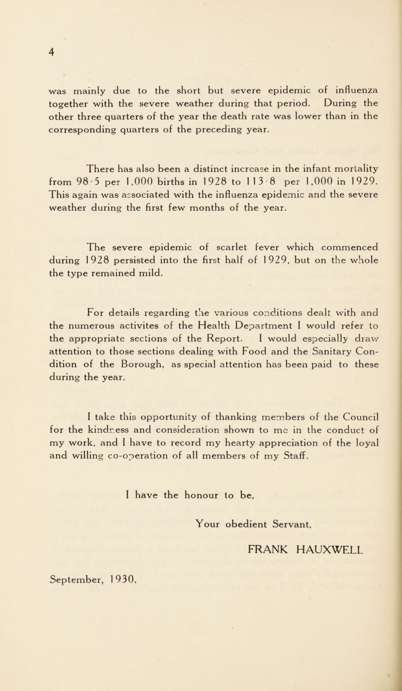 was mainly due to the short but severe epidemic of influenza together with the severe weather during that period. During the other three quarters of the year the death rate was lower than in the corresponding quarters of the preceding year. There has also been a distinct increase in the infant mortality from 98 • 5 per 1,000 births in 1928 to 113 8 per 1,000 in 1929. This again was associated with the influenza epidemic and the severe weather during the first few months of the year. The severe epidemic of scarlet fever which commenced during 1928 persisted into the first half of 1929, but on the whole the type remained mild. For details regarding the various conditions dealt with and the numerous activites of the Health Department I would refer to the appropriate sections of the Report. I would especially draw attention to those sections dealing with Food and the Sanitary Con¬ dition of the Borough, as special attention has been paid to these during the year. I take this opportunity of thanking members of the Council for the kindness and consideration shown to me in the conduct of my work, and 1 have to record my hearty appreciation of the loyal and willing co-operation of all members of my Staff. I have the honour to be, Your obedient Servant, FRANK HAUXWELL September, 1 930,