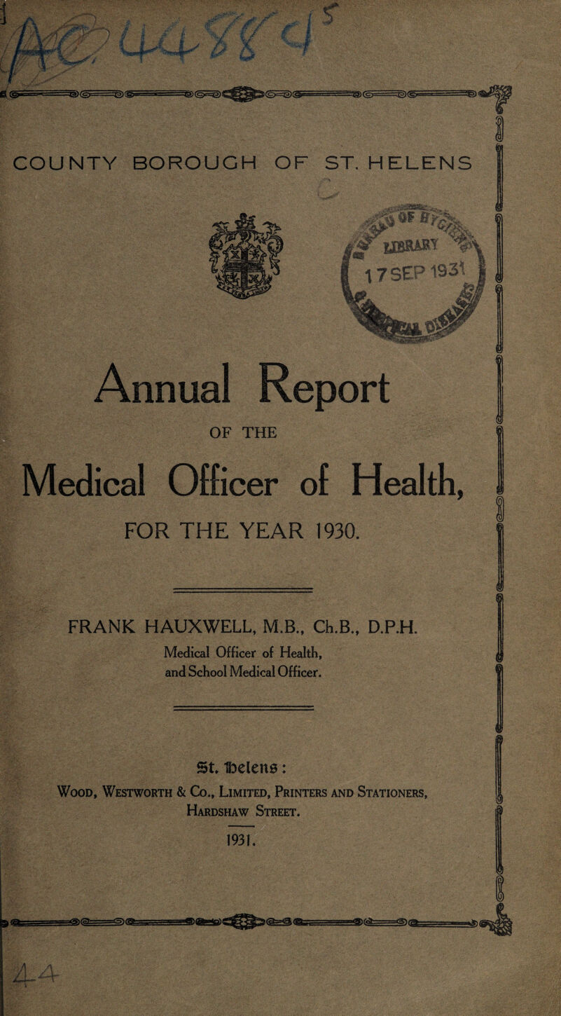 sfA ®s Annual Report OF THE edical Officer of Health, FOR THE YEAR 1930. FRANK HAUXWELL, M.B., Ch.B., D.P.H. Medical Officer of Health, and School Medical Officer. if m i<^ St Helens: Wood, Westworth & Co., Limited, Printers and Stationers, Hardshaw Street. 1931. gp^6afc=====atS)ggfc; AA