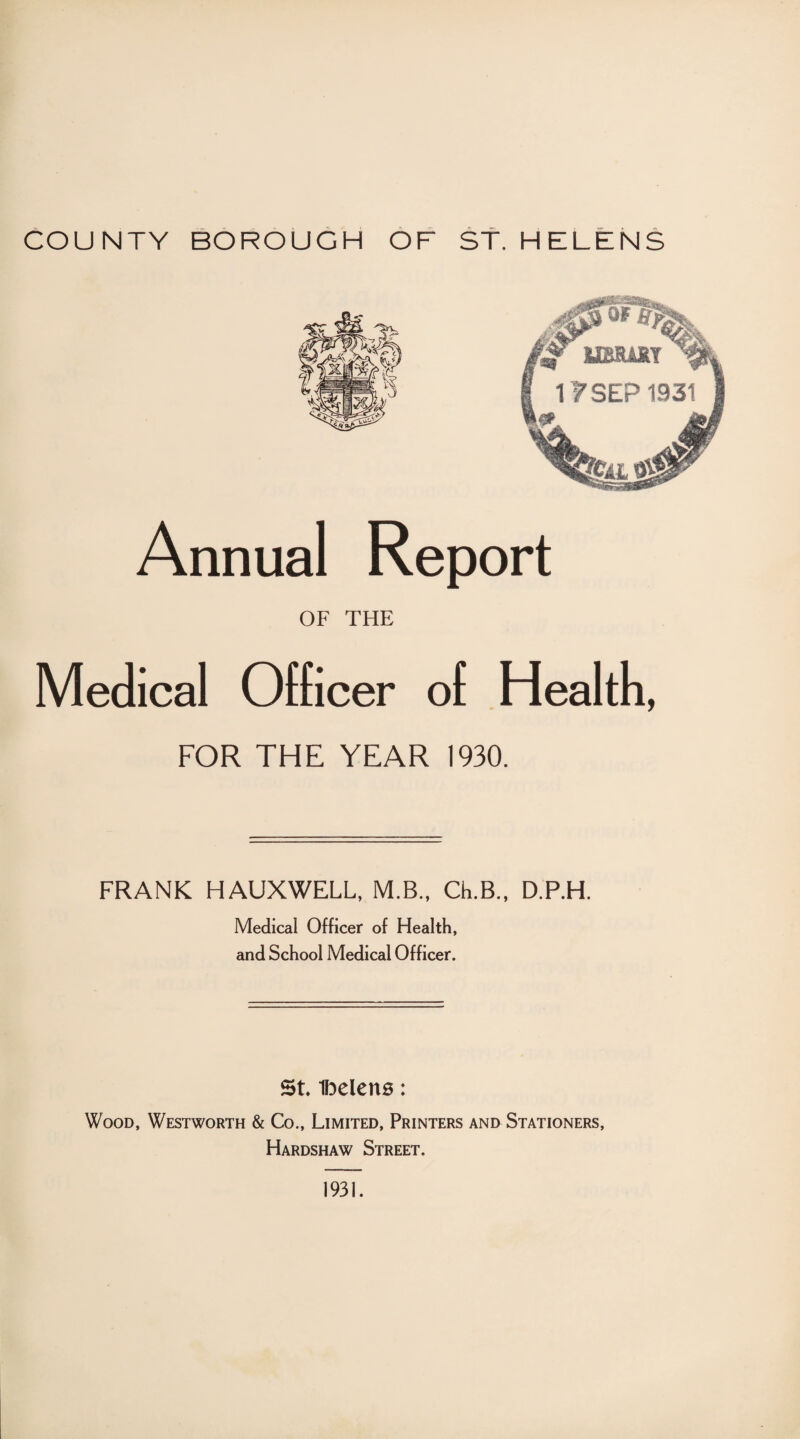 Annual Report OF THE Medical Officer of Health, FOR THE YEAR 1930. FRANK HAUXWELL, M.B., Ch.B., D.P.H. Medical Officer of Health, and School Medical Officer. St ibeletts: Wood, Westworth & Co., Limited, Printers and Stationers, Hardshaw Street. 1931.