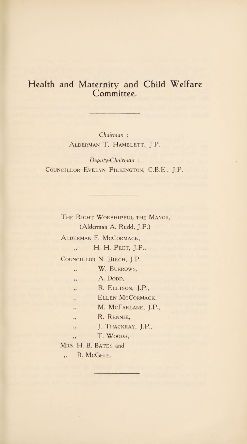 Health and Maternity and Child Welfare Committee. Chairman : Alderman T. Hamblett, J.P. Deputy-Chairman : Councillor Evelyn Pilkington, C.B.E., J.P. The Right Worshipful the Mayor, (Alderman A. Rudd, J.P.) Alderman F. McCormack, ,, H. H. Peet, J.P., Councillor N. Birch, J.P., ,, W. Burrows, ,, A. Dodd, „ R. Ellison, J.P., ,, Ellen McCormack, ,, M. McFarlane, J.P., ,, R. Rennie, ,, J. Thackray, J.P., ,, T. Woods, Mrs. H. B. Bates and ,, B. McGhie.