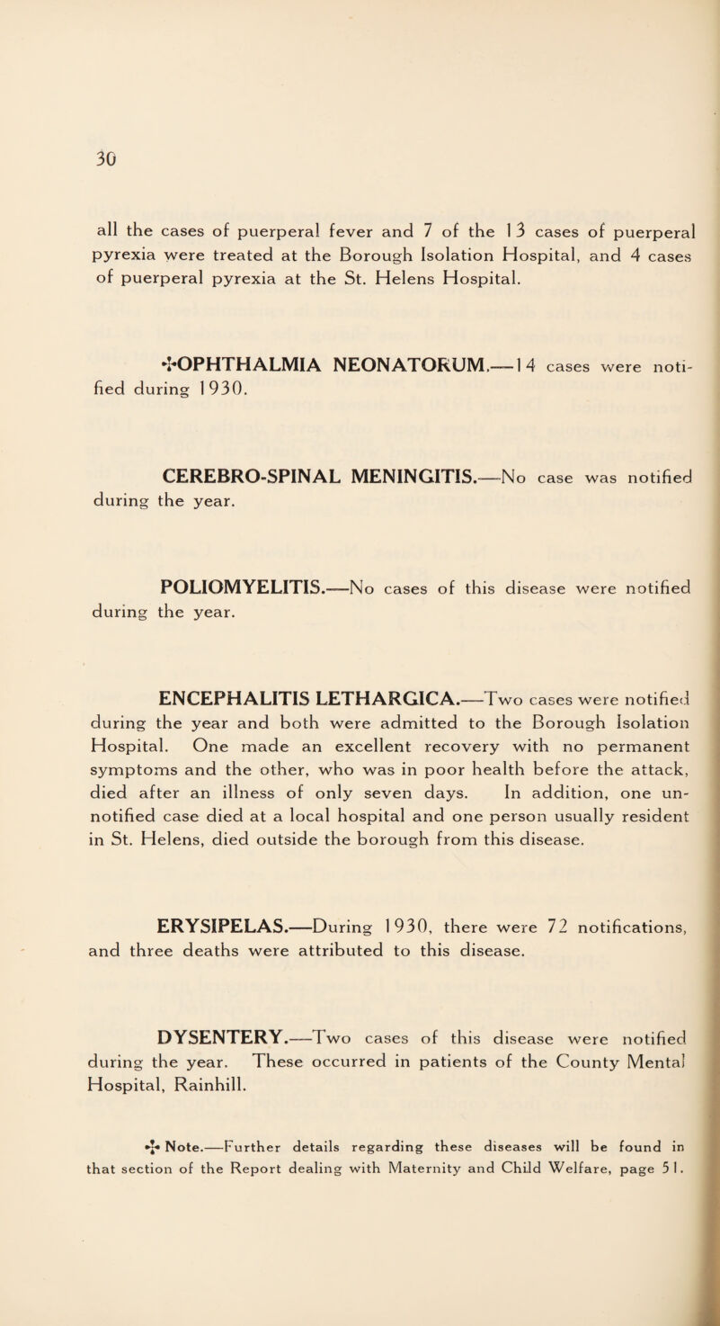 all the cases of puerperal fever and 7 of the 1 3 cases of puerperal pyrexia were treated at the Borough Isolation Hospital, and 4 cases of puerperal pyrexia at the St. Helens Hospital. ^OPHTHALMIA NEONATORUM—1 4 cases were noti¬ fied during 1930. CEREBRO-SPINAL MENINGITIS. -—-No case was notified during the year. POLIOMYELITIS.—N o cases of this disease were notified during the year. ENCEPHALITIS LETHARGICA.—~ I wo cases were notified during the year and both were admitted to the Borough Isolation Hospital. One made an excellent recovery with no permanent symptoms and the other, who was in poor health before the attack, died after an illness of only seven days. In addition, one un¬ notified case died at a local hospital and one person usually resident in St. Helens, died outside the borough from this disease. ERYSIPELAS.—During 1930, there were 72 notifications, and three deaths were attributed to this disease. DYSENTERY.—I wo cases of this disease were notified during the year. These occurred in patients of the County Mental Hospital, Rainhill. *£• Note. Further details regarding these diseases will be found in that section of the Report dealing with Maternity and Child Welfare, page 51.