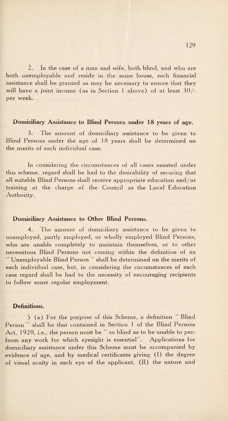 2. In the case of a man and wife, both blind, and who are both unemployable and reside in the same house, such financial assistance shall be granted as may be necessary to ensure that they will have a joint income (as in Section 1 above) of at least 30/- per week. Domiciliary Assistance to Blind Persons under 18 years of age. 3. The amount of domiciliary assistance to be given to Blind Persons under the age of 1 8 years shall be determined on the merits of each individual case. In considering the circumstances of all cases assisted under this scheme, regard shall be had to the desirability of securing that all suitable Blind Persons shall receive appropriate education and/or training at the charge of the Council as the Local Education Authority. Domiciliary Assistance to Other Blind Persons. 4. The amount of domiciliary assistance to be given to unemployed, partly employed, or wholly employed Blind Persons, who are unable completely to maintain themselves, or to other necessitous Blind Persons not coming within the definition of an Unemployable Blind Person shall be determined on the merits of each individual case, but, in considering the circumstances of each case regard shall be had to the necessity of encouraging recipients to follow some regular employment. Definitions. 3 (a) For the purpose of this Scheme, a definition “ Blind Person ” shall be that contained in Section 1 of the Blind Persons Act, l 920, i.e., the person must be “ so blind as to be unable to per¬ form any work for which eyesight is essential ”. Applications for domiciliary assistance under this Scheme must be accompanied by evidence of age, and by medical certificates giving (I) the degree of visual acuity in each eye of the applicant, (II) the nature and