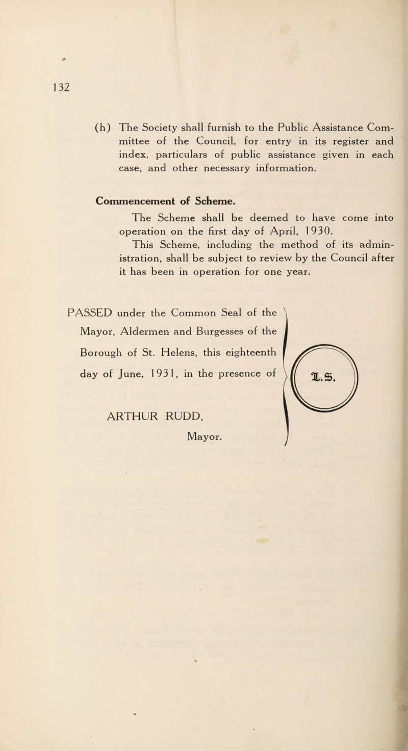 -# 132 (h) The Society shall furnish to the Public Assistance Com¬ mittee of the Council, for entry in its register and index, particulars of public assistance given in each case, and other necessary information. Commencement of Scheme. The Scheme shall be deemed to have come into operation on the first day o f April, 1930. This Scheme, including the method of its admin¬ istration, shall be subject to review by the Council after it has been in operation for one year. PASSED under the Common Seal of the Mayor, Aldermen and Burgesses of the Borough of St. Helens, this eighteenth day of June, 1931, in the presence of ARTHUR RUDD, Mayor.