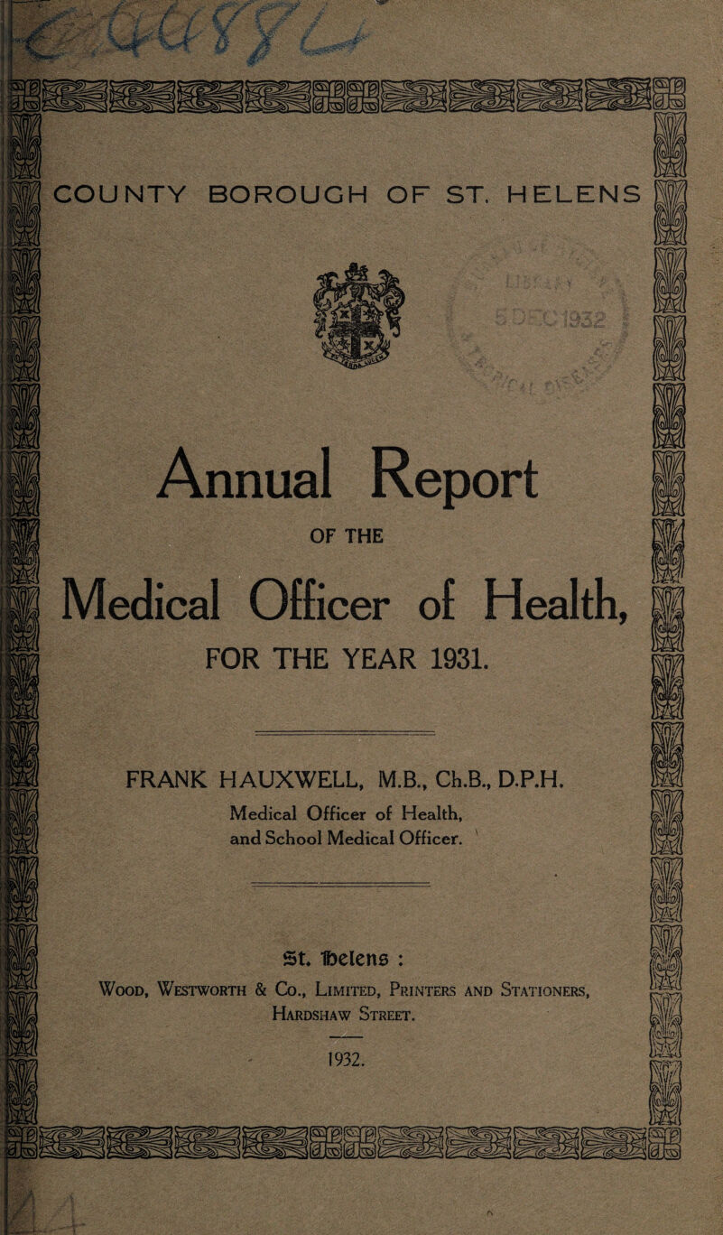 Annual Report OF THE Medical Officer of Health, fi FOR THE YEAR 1931. FRANK HAUXWELL, M.B., Ch.B., D.P.H. Medical Officer of Health, and School Medical Officer. ' St Ibelens : Wood, Westworth & Co., Limited, Pijinters and Stationers, Hardshaw Street. 1932. rs
