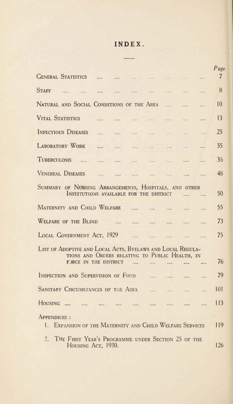 INDEX. Page General Statistics . 7 Staff . 8 Natural and Social Conditions of the Area . 10 Vital Statistics . 13 Infectious Diseases . 25 Laboratory Work . 35 Tuberculosis . 36 Venereal Diseases . 48 Summary of Nursing Arrangements, Hospitals, and other Institutions available for the district . 50 Maternity and Child Welfare . 55 Welfare of the Blind . 73 Local Government Act, 1929 . 75 List of Adoptive and Local Acts, Byelaws and Local Regula¬ tions AND Orders relating to Public Health, in force in the district . 76 Inspection and Supervision of Food . 79 Sanitary Circumstances of the Area . 101 Housing . 113 Appendices : 1. Expansion of the Maternity and Child Welfare Services 119 2. The First Year’s Programme under Section 25 of the Housing Act, 1930. 126