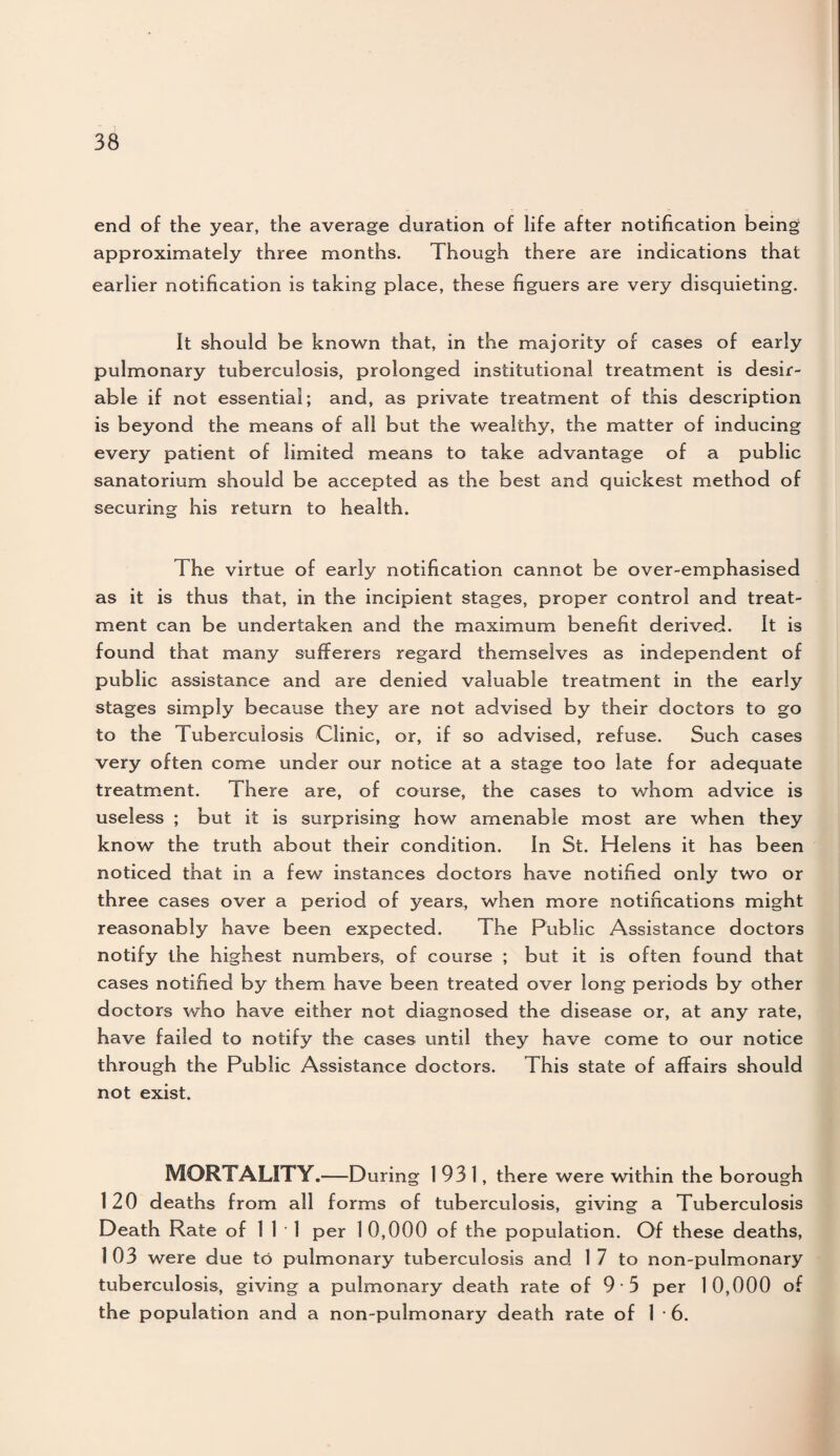 end of the year, the average duration of life after notification being approximately three months. Though there are indications that earlier notification is taking place, these figuers are very disquieting. It should be known that, in the majority of cases of early pulmonary tuberculosis, prolonged institutional treatment is desir¬ able if not essential; and, as private treatment of this description is beyond the means of all but the wealthy, the matter of inducing every patient of limited means to take advantage of a public sanatorium should be accepted as the best and quickest method of securing his return to health. The virtue of early notification cannot be over-emphasised as it is thus that, in the incipient stages, proper control and treat¬ ment can be undertaken and the maximum benefit derived. It is found that many sufferers regard themselves as independent of public assistance and are denied valuable treatment in the early stages simply because they are not advised by their doctors to go to the Tuberculosis Clinic, or, if so advised, refuse. Such cases very often come under our notice at a stage too late for adequate treatment. There are, of course, the cases to whom advice is useless ; but it is surprising how amenable most are when they know the truth about their condition. In St. Helens it has been noticed that in a few instances doctors have notified only two or three cases over a period of years, when more notifications might reasonably have been expected. The Public Assistance doctors notify the highest numbers, of course ; but it is often found that cases notified by them have been treated over long periods by other doctors who have either not diagnosed the disease or, at any rate, have failed to notify the cases until they have come to our notice through the Public Assistance doctors. This state of affairs should not exist. MORTALITY.—During 1931, there were within the borough 120 deaths from all forms of tuberculosis, giving a Tuberculosis Death Rate of 111 per 1 0,000 of the population. Of these deaths, 103 were due to pulmonary tuberculosis and 1 7 to non-pulmonary tuberculosis, giving a pulmonary death rate of 9 • 5 per 10,000 of the population and a non-pulmonary death rate of 16.