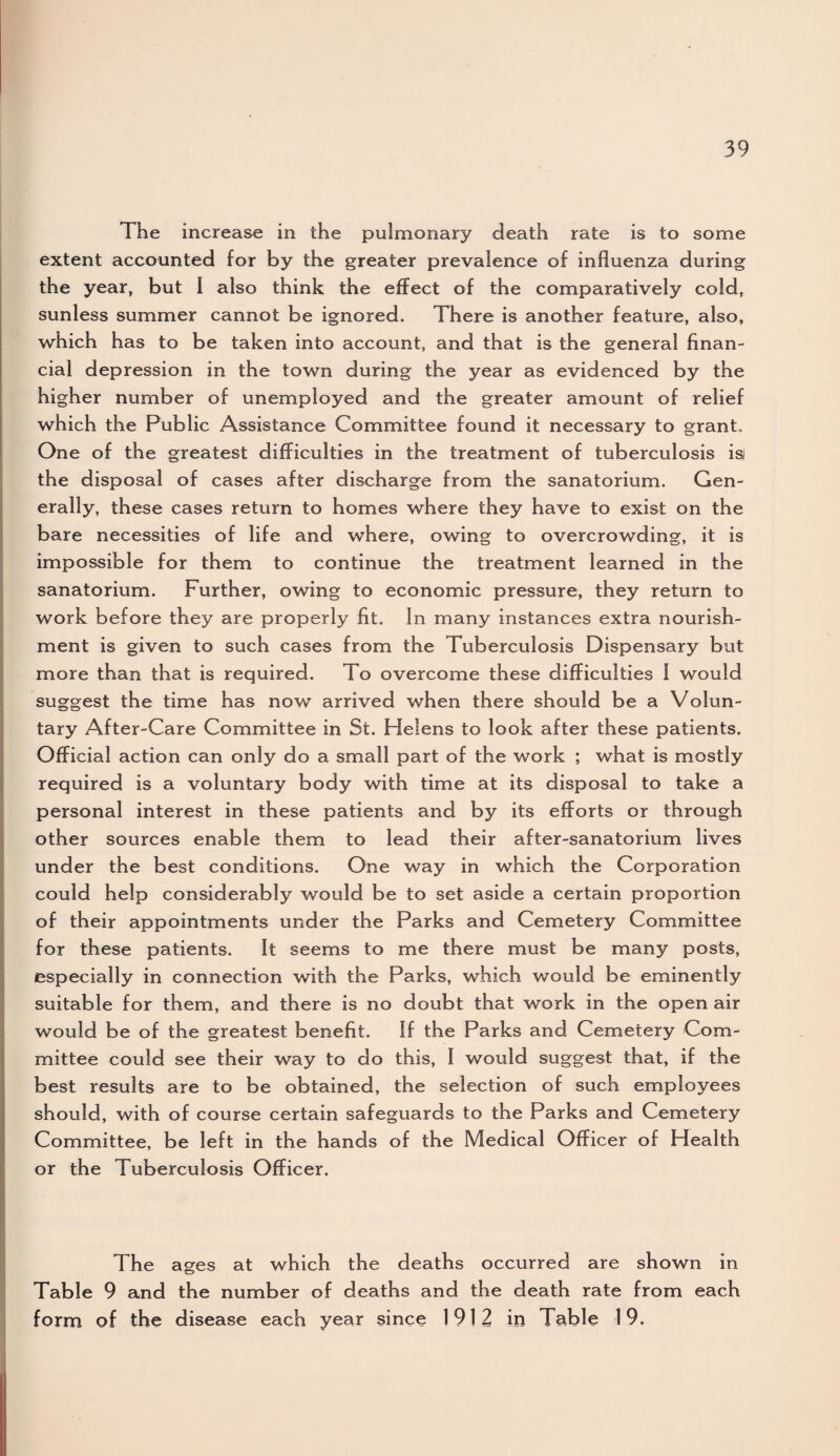 The increase in the pulmonary death rate is to some extent accounted for by the greater prevalence of influenza during the year, but I also think the effect of the comparatively cold, sunless summer cannot be ignored. There is another feature, also, which has to be taken into account, and that is the general finan¬ cial depression in the town during the year as evidenced by the higher number of unemployed and the greater amount of relief which the Public Assistance Committee found it necessary to grant. One of the greatest difficulties in the treatment of tuberculosis isi the disposal of cases after discharge from the sanatorium. Gen¬ erally, these cases return to homes where they have to exist on the bare necessities of life and where, owing to overcrowding, it is impossible for them to continue the treatment learned in the sanatorium. Further, owing to economic pressure, they return to work before they are properly fit. In many instances extra nourish¬ ment is given to such cases from the Tuberculosis Dispensary but more than that is required. To overcome these difficulties 1 would suggest the time has now arrived when there should be a Volun¬ tary After-Care Committee in St. Helens to look after these patients. Official action can only do a small part of the work ; what is mostly required is a voluntary body with time at its disposal to take a personal interest in these patients and by its efforts or through other sources enable them to lead their after-sanatorium lives under the best conditions. One way in which the Corporation could help considerably would be to set aside a certain proportion of their appointments under the Parks and Cemetery Committee for these patients. It seems to me there must be many posts, especially in connection with the Parks, which would be eminently suitable for them, and there is no doubt that work in the open air would be of the greatest benefit. If the Parks and Cemetery Com¬ mittee could see their way to do this, I would suggest that, if the best results are to be obtained, the selection of such employees should, with of course certain safeguards to the Parks and Cemetery Committee, be left in the hands of the Medical Officer of Health or the Tuberculosis Officer. The ages at which the deaths occurred are shown in Table 9 and the number of deaths and the death rate from each form of the disease each year since 1912 in Table 19.