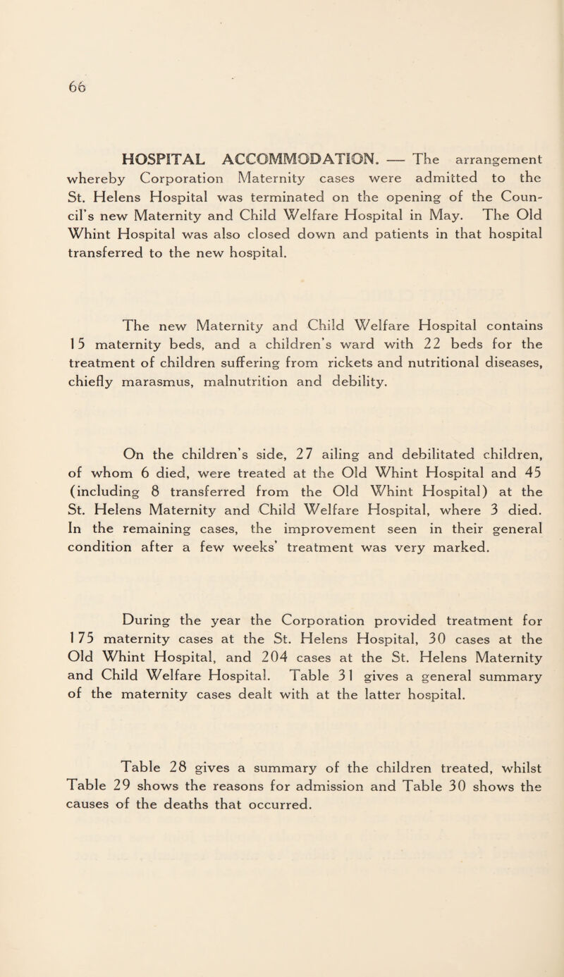 HOSPITAL ACCOMMODATION. — The arrangement whereby Corporation Maternity cases were admitted to the St. Helens Hospital was terminated on the opening of the Coun¬ cil’s new Maternity and Child Welfare Hospital in May. The Old Whint Hospital was also closed down and patients in that hospital transferred to the new hospital. The new Maternity and Child Welfare Hospital contains 15 maternity beds, and a children’s ward with 22 beds for the treatment of children suffering from rickets and nutritional diseases, chiefly marasmus, malnutrition and debility. On the children’s side, 27 ailing and debilitated children, of whom 6 died, were treated at the Old Whint Hospital and 45 (including 8 transferred from the Old Whint Hospital) at the St. Helens Maternity and Child Welfare Hospital, where 3 died. In the remaining cases, the improvement seen in their general condition after a few weeks’ treatment was very marked. During the year the Corporation provided treatment for 175 maternity cases at the St. Helens Hospital, 30 cases at the Old Whint Hospital, and 204 cases at the St. Helens Maternity and Child Welfare Hospital. Table 31 gives a general summary of the maternity cases dealt with at the latter hospital. Table 28 gives a summary of the children treated, whilst Table 29 shows the reasons for admission and Table 30 shows the causes of the deaths that occurred.