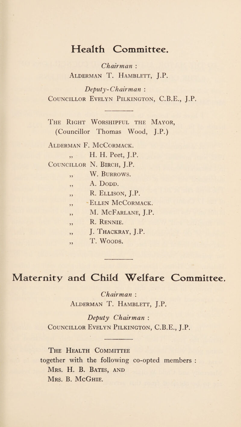 Chairman : Alderman T. Hamblett, J.P. Deputy-Chairman : Councillor Evelyn Pilkington, C.B.E., J.P. The Right Worshipful the Mayor, (Councillor Thomas Wood, J.P.) Alderman F. McCormack. ,, H. H. Peet, J.P. Councillor N. Birch, J.P. ,, W. Burrows. ,, A. Dodd. ,, R. Ellison, J.P. ,, Ellen McCormack. ,, M. McFarlane, J.P. ,, R. Rennie. ,, J. Thackray, J.P. ,, T. Woods. Maternity and Child Welfare Committee. Chairman : Alderman T. Hamblett, J.P. Deputy Chairman : Councillor Evelyn Pilkington, C.B.E., J.P. The Health Committee together with the following co-opted members : Mrs. H. B. Bates, and Mrs. B. McGhie.