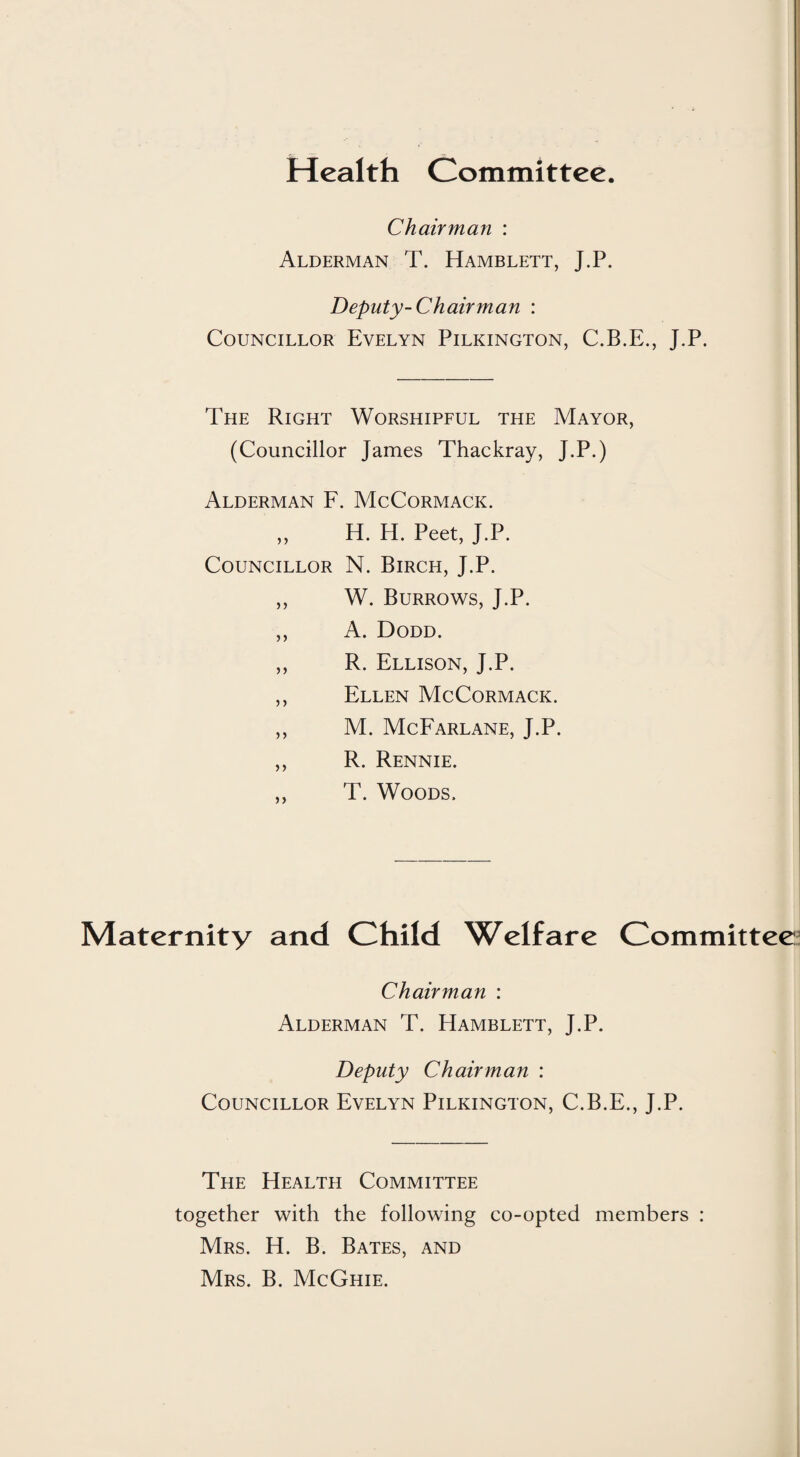 Health Committee. Chairman : Alderman T. Hamblett, J.P. Deputy-Chairman : Councillor Evelyn Pilkington, C.B.E., J.P. The Right Worshipful the Mayor, (Councillor James Thackray, J.P.) Alderman F. McCormack. ,, H. H. Peet, J.P. Councillor N. Birch, J.P. ,, W. Burrows, J.P. ,, A. Dodd. ,, R. Ellison, J.P. ,, Ellen McCormack. ,, M. McFarlane, J.P. ,, R. Rennie. ,, T. Woods. Maternity and Child Welfare Committee Chairman : Alderman T. Hamblett, J.P. Deputy Chairman : Councillor Evelyn Pilkington, C.B.E., J.P. The Health Committee together with the following co-opted members : Mrs. H. B. Bates, and Mrs. B. McGhie.