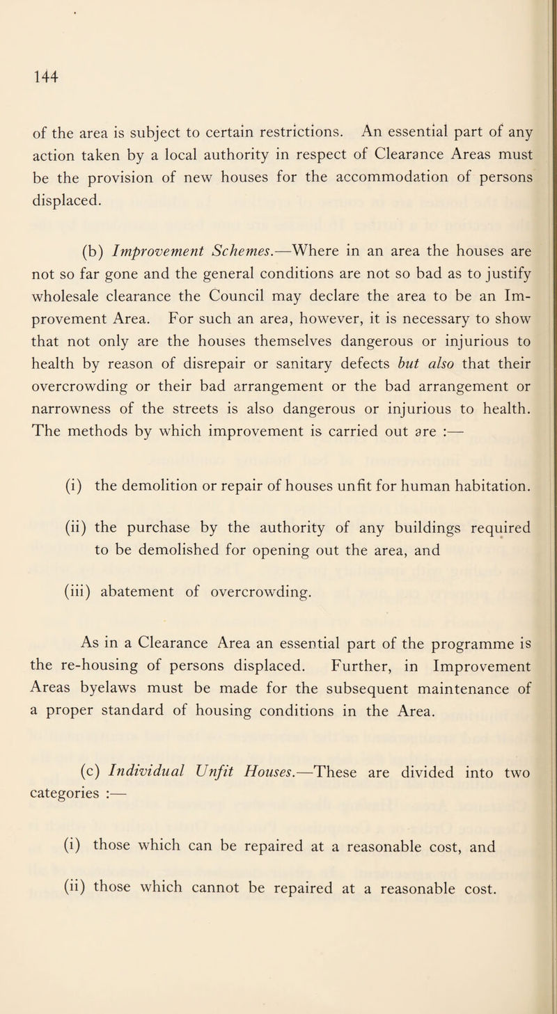 of the area is subject to certain restrictions. An essential part of any action taken by a local authority in respect of Clearance Areas must be the provision of new houses for the accommodation of persons displaced. (b) Improvement Schemes.—Where in an area the houses are not so far gone and the general conditions are not so bad as to justify wholesale clearance the Council may declare the area to be an Im¬ provement Area. For such an area, however, it is necessary to show that not only are the houses themselves dangerous or injurious to health by reason of disrepair or sanitary defects hut also that their overcrowding or their bad arrangement or the bad arrangement or narrowness of the streets is also dangerous or injurious to health. The methods by which improvement is carried out are (i) the demolition or repair of houses unfit for human habitation. (ii) the purchase by the authority of any buildings required to be demolished for opening out the area, and (iii) abatement of overcrowding. As in a Clearance Area an essential part of the programme is the re-housing of persons displaced. Further, in Improvement Areas byelaws must be made for the subsequent maintenance of a proper standard of housing conditions in the Area. (c) Individual Unfit Houses.—These are divided into two categories :— (i) those which can be repaired at a reasonable cost, and