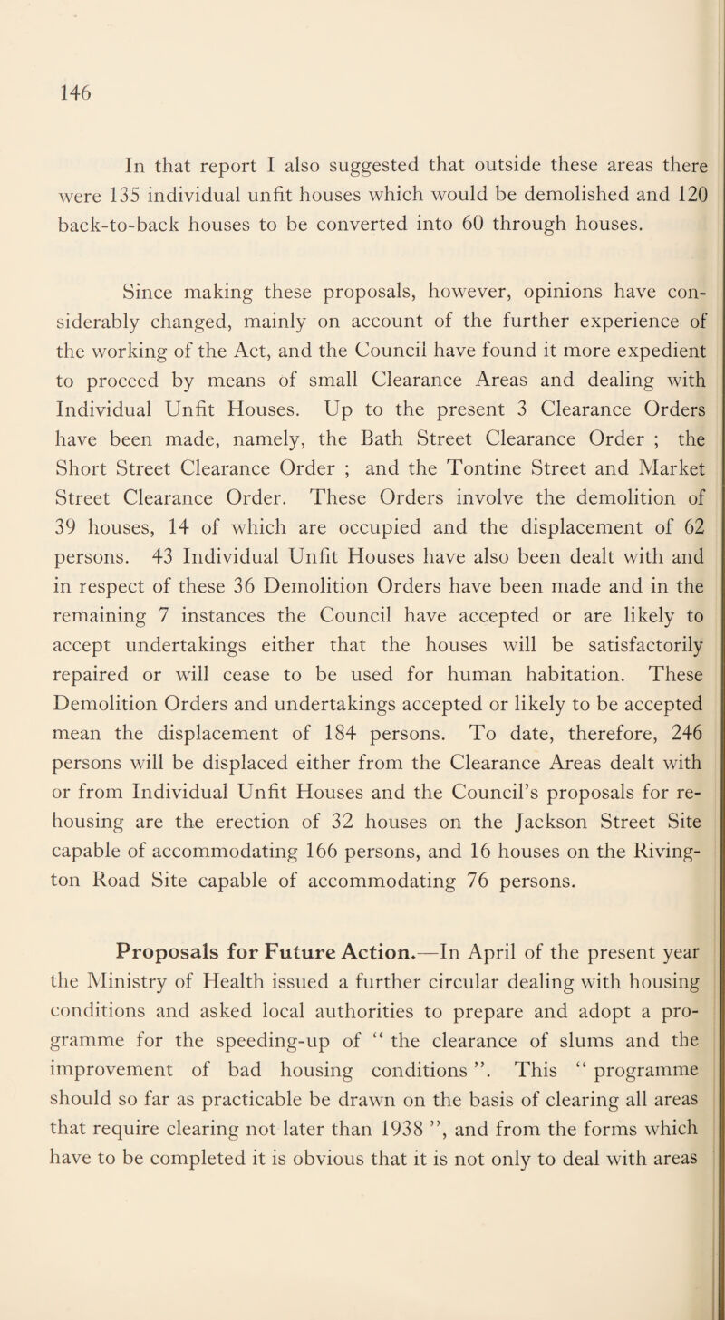 In that report I also suggested that outside these areas there were 135 individual unfit houses which would be demolished and 120 back-to-back houses to be converted into 60 through houses. Since making these proposals, however, opinions have con¬ siderably changed, mainly on account of the further experience of the working of the Act, and the Council have found it more expedient to proceed by means of small Clearance Areas and dealing with Individual Unfit Houses. Up to the present 3 Clearance Orders have been made, namely, the Bath Street Clearance Order ; the Short Street Clearance Order ; and the Tontine Street and Market Street Clearance Order. These Orders involve the demolition of 39 houses, 14 of which are occupied and the displacement of 62 persons. 43 Individual Unfit Houses have also been dealt with and in respect of these 36 Demolition Orders have been made and in the remaining 7 instances the Council have accepted or are likely to accept undertakings either that the houses will be satisfactorily repaired or will cease to be used for human habitation. These Demolition Orders and undertakings accepted or likely to be accepted mean the displacement of 184 persons. To date, therefore, 246 persons will be displaced either from the Clearance Areas dealt with or from Individual Unfit Houses and the Council’s proposals for re¬ housing are the erection of 32 houses on the Jackson Street Site capable of accommodating 166 persons, and 16 houses on the Riving- ton Road Site capable of accommodating 76 persons. Proposals for Future Action*—In April of the present year the Ministry of Health issued a further circular dealing with housing conditions and asked local authorities to prepare and adopt a pro¬ gramme for the speeding-up of “ the clearance of slums and the improvement of bad housing conditions ”. This “ programme should so far as practicable be drawn on the basis of clearing all areas that require clearing not later than 1938 ”, and from the forms which have to be completed it is obvious that it is not only to deal with areas