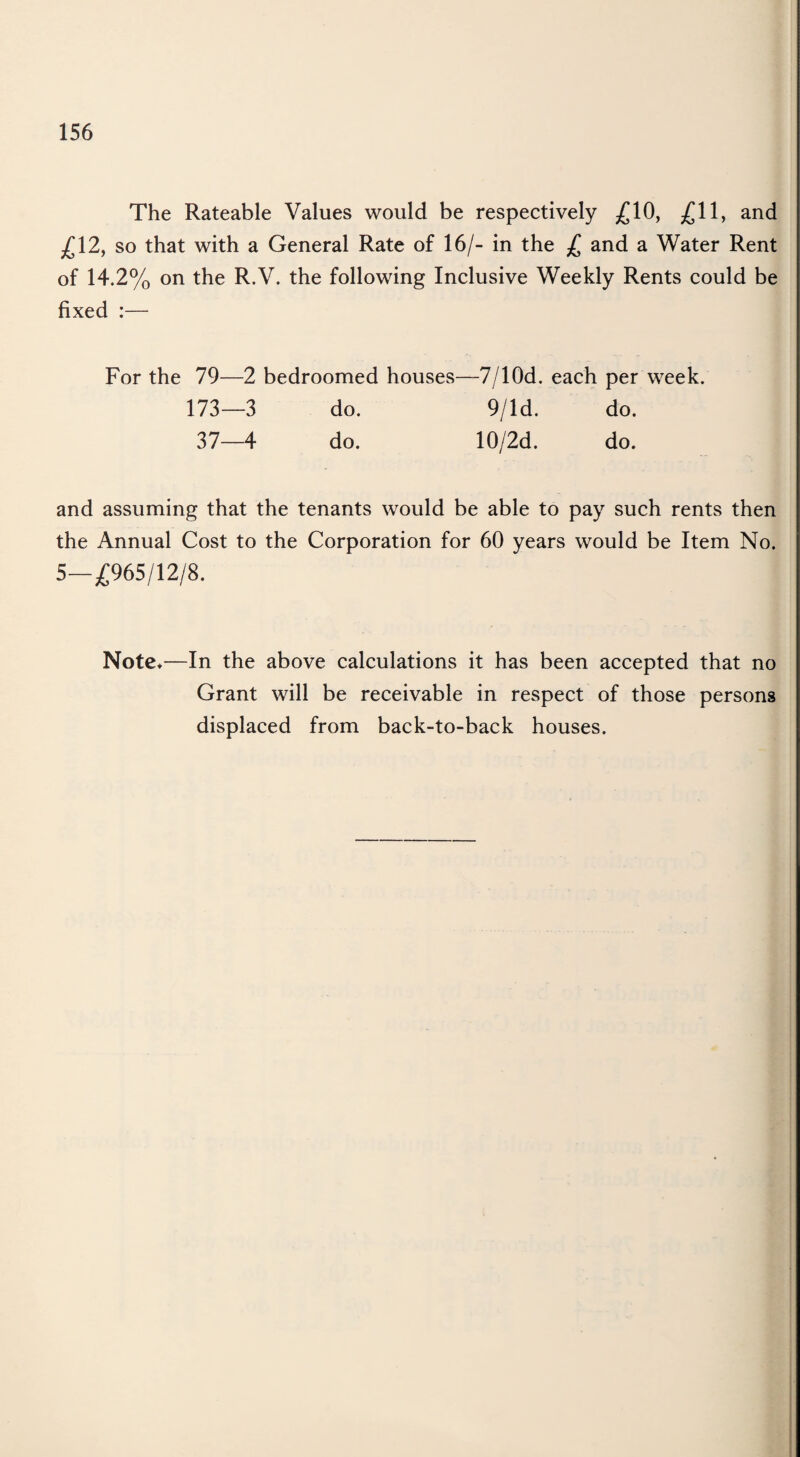 The Rateable Values would be respectively £10, £11, and £12, so that with a General Rate of 16/- in the £ and a Water Rent of 14.2% on the R.V. the following Inclusive Weekly Rents could be fixed :— For the 79—2 bedroomed houses—7/10d. each per week. 173—3 do. 9/ld. do. 37—4 do. 10/2d. do. and assuming that the tenants would be able to pay such rents then the Annual Cost to the Corporation for 60 years would be Item No. 5—£965/12/8. Note*—In the above calculations it has been accepted that no Grant will be receivable in respect of those persons displaced from back-to-back houses.