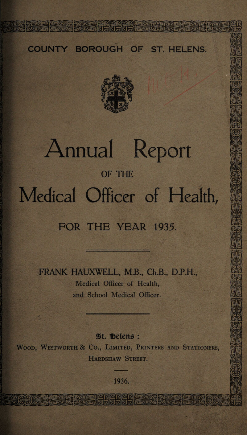 Annual Report OF THE Medical Officer of Health, FOR THE YEAR 1935. FRANK HAUXWELL, M.B., Ch.B., D.P.H., Medical Officer of Health, and School Medical Officer. St Ibelens : Wood, Westworth & Co., Limited, Printers and Stationers, » Hardshaw Street. 1936.