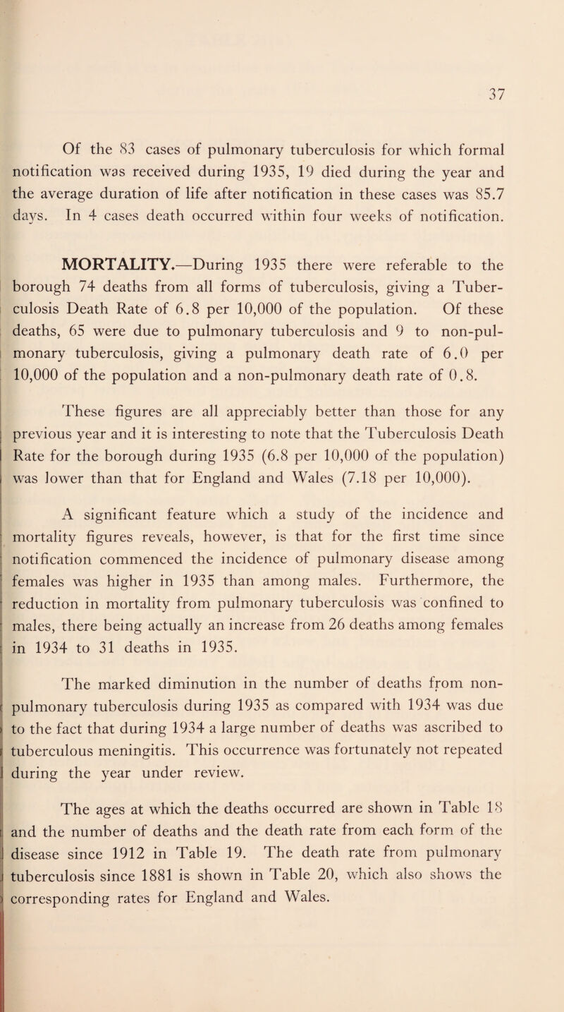 Of the S3 cases of pulmonary tuberculosis for which formal notification was received during 1935, 19 died during the year and the average duration of life after notification in these cases was 85.7 days. In 4 cases death occurred within four weeks of notification. MORTALITY*—During 1935 there were referable to the borough 74 deaths from all forms of tuberculosis, giving a Tuber¬ culosis Death Rate of 6.8 per 10,000 of the population. Of these deaths, 65 were due to pulmonary tuberculosis and 9 to non-pul- monary tuberculosis, giving a pulmonary death rate of 6.0 per 10,000 of the population and a non-pulmonary death rate of 0.8. These figures are all appreciably better than those for any previous year and it is interesting to note that the Tuberculosis Death Rate for the borough during 1935 (6.8 per 10,000 of the population) was lower than that for England and Wales (7.18 per 10,000). A significant feature which a study of the incidence and mortality figures reveals, however, is that for the first time since notification commenced the incidence of pulmonary disease among females was higher in 1935 than among males. Furthermore, the reduction in mortality from pulmonary tuberculosis was confined to males, there being actually an increase from 26 deaths among females in 1934 to 31 deaths in 1935. The marked diminution in the number of deaths from non- pulmonary tuberculosis during 1935 as compared with 1934 was due to the fact that during 1934 a large number of deaths was ascribed to tuberculous meningitis. This occurrence was fortunately not repeated during the year under review. The ages at which the deaths occurred are shown in Table 18 and the number of deaths and the death rate from each form of the disease since 1912 in Table 19. The death rate from pulmonary tuberculosis since 1881 is shown in Table 20, which also shows the corresponding rates for England and Wales.