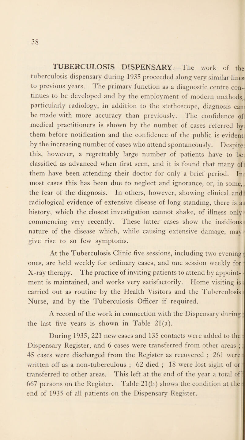 TUBERCULOSIS DISPENSARY.—The work of the tuberculosis dispensary during 1935 proceeded along very similar lines: to previous years. The primary function as a diagnostic centre con¬ tinues to be developed and by the employment of modern methods, particularly radiology, in addition to the stethoscope, diagnosis cam be made with more accuracy than previously. The confidence of; medical practitioners is shown by the number of cases referred by them before notification and the confidence of the public is evident by the increasing number of cases who attend spontaneously. Despite this, however, a regrettably large number of patients have to be classified as advanced when first seen, and it is found that many of them have been attending their doctor for only a brief period. In most cases this has been due to neglect and ignorance, or, in some, the fear of the diagnosis. In others, however, showing clinical and radiological evidence of extensive disease of long standing, there is a history, which the closest investigation cannot shake, of illness only commencing very recently. These latter cases show the insidious nature of the disease which, while causing extensive damage, may give rise to so few symptoms. At the Tuberculosis Clinic five sessions, including two evening ones, are held weekly for ordinary cases, and one session weekly for X-ray therapy. The practice of inviting patients to attend by appoint¬ ment is maintained, and works very satisfactorily. Home visiting is carried out as routine by the Health Visitors and the Tuberculosis Nurse, and by the Tuberculosis Officer if required. A record of the work in connection with the Dispensary during the last five years is shown in Table 21(a). During 1935, 221 new cases and 135 contacts were added to the Dispensary Register, and 6 cases were transferred from other areas ; 45 cases were discharged from the Register as recovered ; 261 were written off as a non-tuberculous ; 62 died ; 18 were lost sight of or transferred to other areas. This left at the end of the year a total of 667 persons on the Register. Table 21(b) shows the condition at the end of 1935 of all patients on the Dispensary Register.