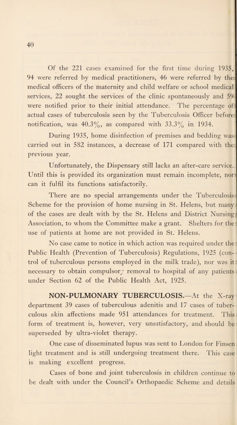 Of the 221 cases examined for the first time during 1935, 94 were referred by medical practitioners, 46 were referred by the; medical officers of the maternity and child welfare or school medicall services, 22 sought the services of the clinic spontaneously and 59' were notified prior to their initial attendance. The percentage of! actual cases of tuberculosis seen by the Tuberculosis Officer before notification, was 40.3%, as compared with 33.3% in 1934. During 1935, home disinfection of premises and bedding was carried out in 582 instances, a decrease of 171 compared with the previous year. Unfortunately, the Dispensary still lacks an after-care service., Until this is provided its organization must remain incomplete, nor can it fulfil its functions satisfactorily. There are no special arrangements under the Tuberculosis! Scheme for the provision of home nursing in St. Helens, but many of the cases are dealt with by the St. Helens and District Nursing Association, to whom the Committee make a grant. Shelters for the use of patients at home are not provided in St. Helens. No case came to notice in which action was required under the Public Health (Prevention of Tuberculosis) Regulations, 1925 (con¬ trol of tuberculous persons employed in the milk trade), nor was it necessary to obtain compulsory removal to hospital of any patients under Section 62 of the Public Health Act, 1925. NON-PULMONARY TUBERCULOSIS*—At the X-ray department 39 cases of tuberculous adenitis and 17 cases of tuber¬ culous skin affections made 951 attendances for treatment. This form of treatment is, however, very unsatisfactory, and should be superseded by ultra-violet therapy. One case of disseminated lupus was sent to London for Finsen light treatment and is still undergoing treatment there. This case is making excellent progress. Cases of bone and joint tuberculosis in children continue to be dealt with under the Council’s Orthopaedic Scheme and details