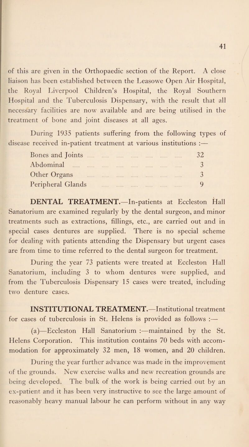 of this are given in the Orthopaedic section of the Report. A close liaison has been established between the Leasowe Open Air Hospital, the Royal Liverpool Children’s Hospital, the Royal Southern Hospital and the Tuberculosis Dispensary, with the result that all necessary facilities are now available and are being utilised in the treatment of bone and joint diseases at all ages. During 1935 patients suffering from the following types of disease received in-patient treatment at various institutions :— Bones and Joints . 32 Abdominal . 3 Other Organs . 3 Peripheral Glands . 9 DENTAL TREATMENT*—In-patients at Eccleston Hall Sanatorium are examined regularly by the dental surgeon, and minor treatments such as extractions, fillings, etc., are carried out and in special cases dentures are supplied. There is no special scheme for dealing with patients attending the Dispensary but urgent cases are from time to time referred to the dental surgeon for treatment. During the year 73 patients were treated at Eccleston Hall Sanatorium, including 3 to whom dentures were supplied, and from the Tuberculosis Dispensary 15 cases were treated, including two denture cases. INSTITUTIONAL TREATMENT*—Institutional treatment for cases of tuberculosis in St. Helens is provided as follows :— (a)—Eccleston Hall Sanatorium :—maintained by the St. Helens Corporation. This institution contains 70 beds with accom¬ modation for approximately 32 men, 18 women, and 20 children. During the year further advance was made in the improvement of the grounds. New exercise walks and new recreation grounds are being developed. The bulk of the work is being carried out by an ex-patient and it has been very instructive to see the large amount of reasonably heavy manual labour he can perform without in any way