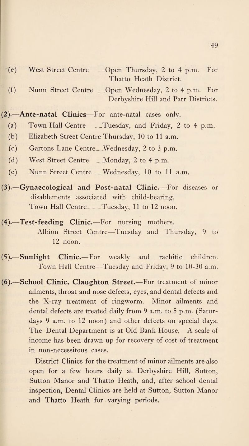 (e) West Street Centre .Open Thursday, 2 to 4 p.m. For Thatto Heath District. (f) Nunn Street Centre Open Wednesday, 2 to 4 p.m. For Derbyshire Hill and Parr Districts. (2) *—Ante-natal Clinics—For ante-natal cases only. (a) Town Hall Centre .Tuesday, and Friday, 2 to 4 p.m. (b) Elizabeth Street Centre Thursday, 10 to 11 a.m. (c) Gartons Lane Centre.Wednesday, 2 to 3 p.m. (d) West Street Centre Monday, 2 to 4 p.m. (e) Nunn Street Centre Wednesday, 10 to 11 a.m. (3) *—Gynaecological and Post-natal Clinic*—For diseases or disablements associated with child-bearing. Town Hall Centre.Tuesday, 11 to 12 noon. (4) v—Test-feeding Clinic —-For nursing mothers. Albion Street Centre—Tuesday and Thursday, 9 to 12 noon. (5) *—Sunlight Clinic ♦-—For weakly and rachitic children. Town Hall Centre'—Tuesday and Friday, 9 to 10-30 a.m. (6) *—School Clinic, Claughton Street*—For treatment of minor ailments, throat and nose defects, eyes, and dental defects and the X-ray treatment of ringworm. Minor ailments and dental defects are treated daily from 9 a.m. to 5 p.m. (Satur¬ days 9 a.m. to 12 noon) and other defects on special days. The Dental Department is at Old Bank House. A scale of income has been drawn up for recovery of cost of treatment in non-necessitous cases. District Clinics for the treatment of minor ailments are also open for a few hours daily at Derbyshire Hill, Sutton, Sutton Manor and Thatto Heath, and, after school dental inspection, Dental Clinics are held at Sutton, Sutton Manor and Thatto Heath for varying periods.