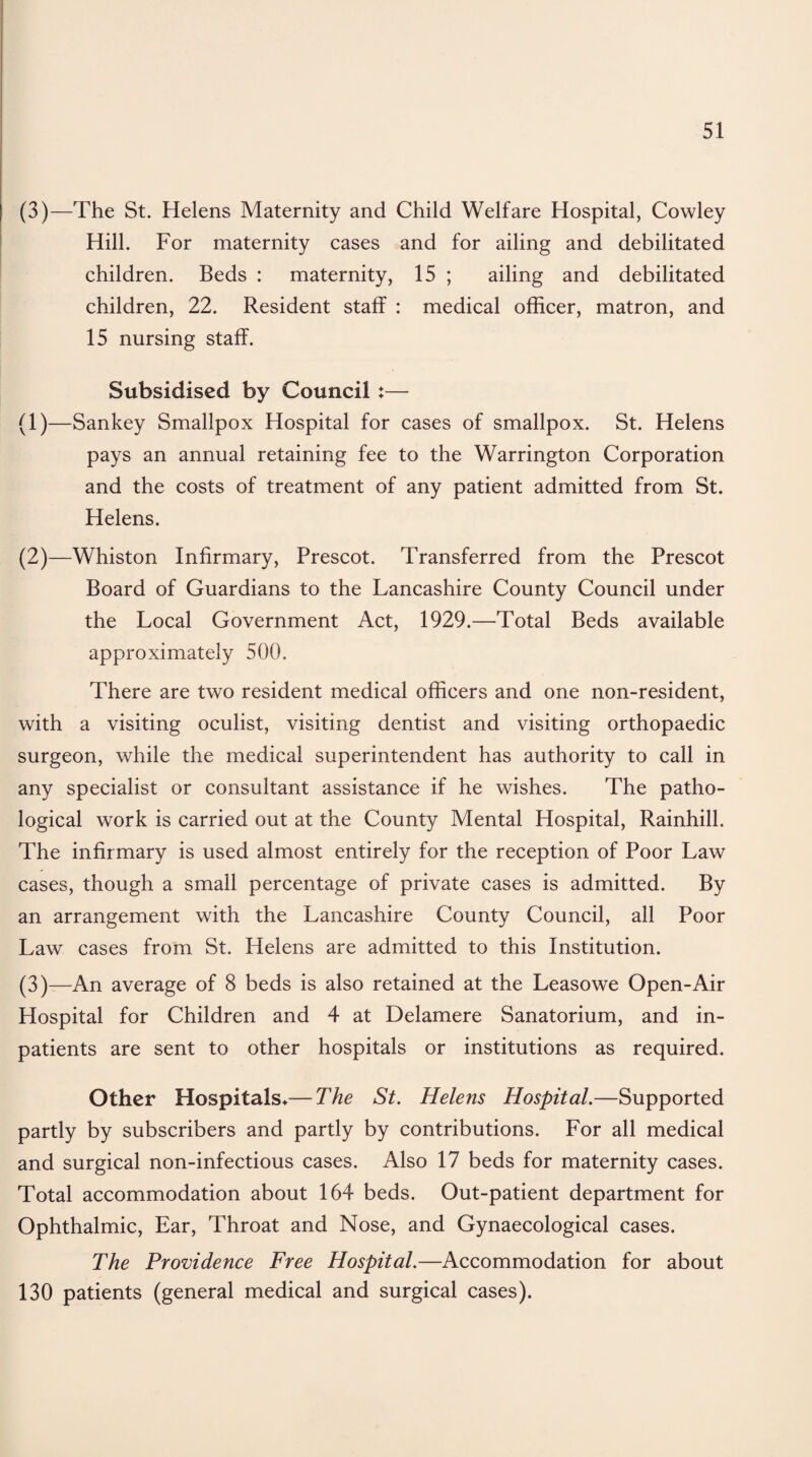 (3)—The St. Helens Maternity and Child Welfare Hospital, Cowley Hill. For maternity cases and for ailing and debilitated children. Beds : maternity, 15 ; ailing and debilitated children, 22. Resident staff : medical officer, matron, and 15 nursing staff. Subsidised by Council :— (1) —Sankey Smallpox Hospital for cases of smallpox. St. Helens pays an annual retaining fee to the Warrington Corporation and the costs of treatment of any patient admitted from St. Helens. (2) —Whiston Infirmary, Prescot. Transferred from the Prescot Board of Guardians to the Lancashire County Council under the Local Government Act, 1929.—Total Beds available approximately 500. There are two resident medical officers and one non-resident, with a visiting oculist, visiting dentist and visiting orthopaedic surgeon, while the medical superintendent has authority to call in any specialist or consultant assistance if he wishes. The patho¬ logical work is carried out at the County Mental Hospital, Rainhill. The infirmary is used almost entirely for the reception of Poor Law cases, though a small percentage of private cases is admitted. By an arrangement with the Lancashire County Council, all Poor Law cases from St. Helens are admitted to this Institution. (3) —An average of 8 beds is also retained at the Leasowe Open-Air Hospital for Children and 4 at Delamere Sanatorium, and in¬ patients are sent to other hospitals or institutions as required. Other Hospitals*—The St. Helens Hospital.—Supported partly by subscribers and partly by contributions. For all medical and surgical non-infectious cases. Also 17 beds for maternity cases. Total accommodation about 164 beds. Out-patient department for Ophthalmic, Ear, Throat and Nose, and Gynaecological cases. The Providence Free Hospital.—Accommodation for about 130 patients (general medical and surgical cases).