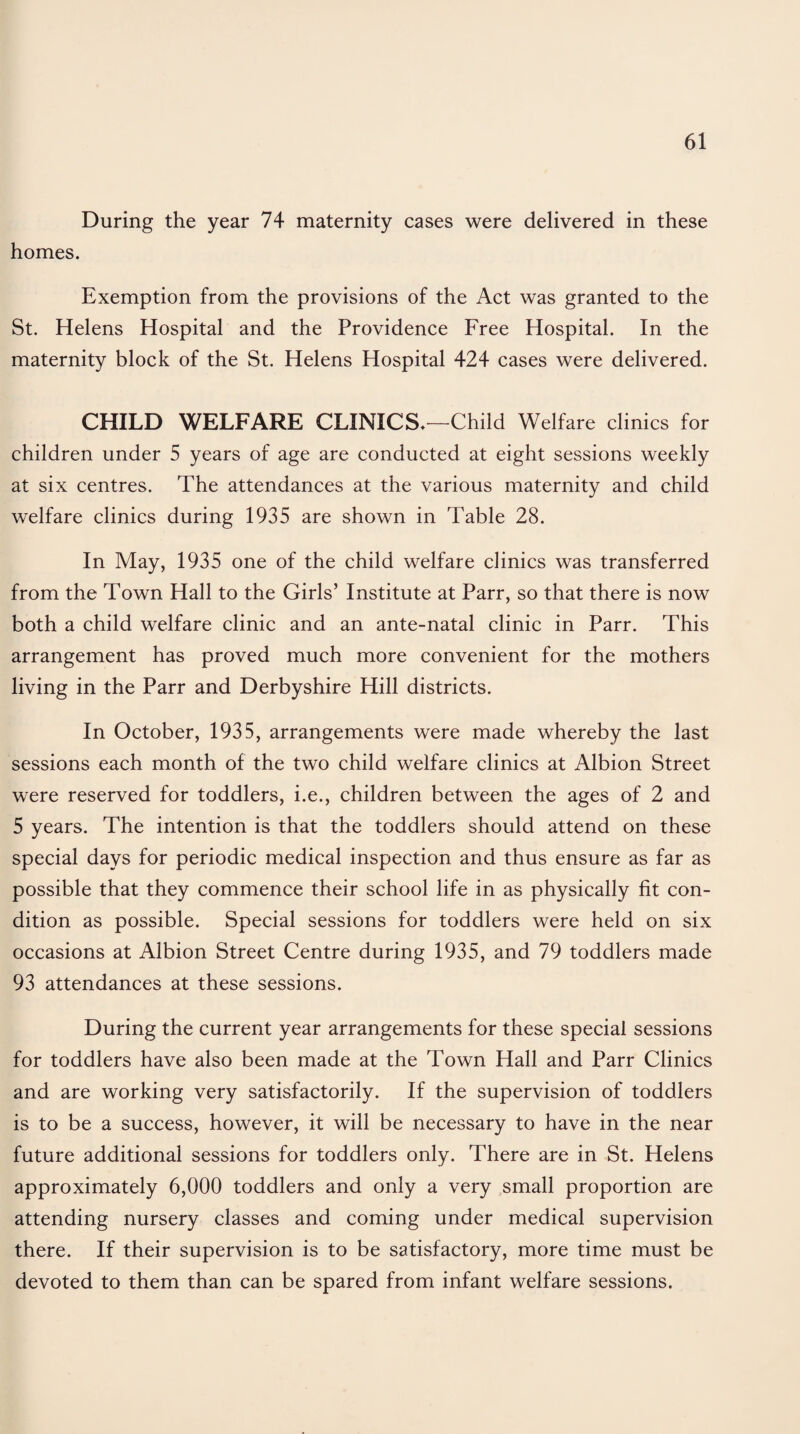 During the year 74 maternity cases were delivered in these homes. Exemption from the provisions of the Act was granted to the St. Helens Hospital and the Providence Free Hospital. In the maternity block of the St. Helens Hospital 424 cases were delivered. CHILD WELFARE CLINICS.—Child Welfare clinics for children under 5 years of age are conducted at eight sessions weekly at six centres. The attendances at the various maternity and child welfare clinics during 1935 are shown in Table 28. In May, 1935 one of the child welfare clinics was transferred from the Town Hall to the Girls’ Institute at Parr, so that there is now both a child welfare clinic and an ante-natal clinic in Parr. This arrangement has proved much more convenient for the mothers living in the Parr and Derbyshire Hill districts. In October, 1935, arrangements were made whereby the last sessions each month of the two child welfare clinics at Albion Street were reserved for toddlers, i.e., children between the ages of 2 and 5 years. The intention is that the toddlers should attend on these special days for periodic medical inspection and thus ensure as far as possible that they commence their school life in as physically fit con¬ dition as possible. Special sessions for toddlers were held on six occasions at Albion Street Centre during 1935, and 79 toddlers made 93 attendances at these sessions. During the current year arrangements for these special sessions for toddlers have also been made at the Town Hall and Parr Clinics and are working very satisfactorily. If the supervision of toddlers is to be a success, however, it will be necessary to have in the near future additional sessions for toddlers only. There are in St. Helens approximately 6,000 toddlers and only a very small proportion are attending nursery classes and coming under medical supervision there. If their supervision is to be satisfactory, more time must be devoted to them than can be spared from infant welfare sessions.
