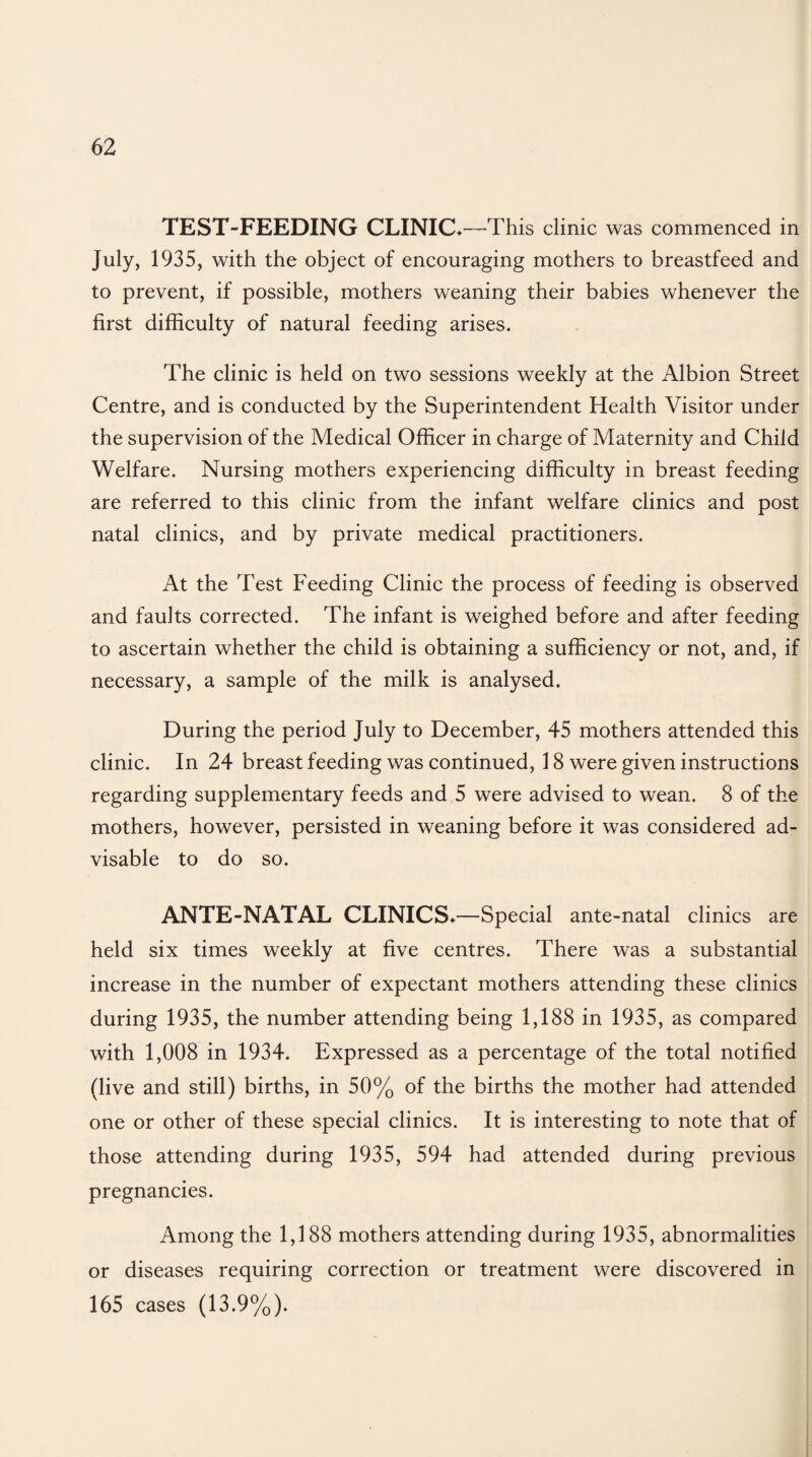 TEST-FEEDING CLINIC*—This clinic was commenced in July, 1935, with the object of encouraging mothers to breastfeed and to prevent, if possible, mothers weaning their babies whenever the first difficulty of natural feeding arises. The clinic is held on two sessions weekly at the Albion Street Centre, and is conducted by the Superintendent Health Visitor under the supervision of the Medical Officer in charge of Maternity and Child Welfare. Nursing mothers experiencing difficulty in breast feeding are referred to this clinic from the infant welfare clinics and post natal clinics, and by private medical practitioners. At the Test Feeding Clinic the process of feeding is observed and faults corrected. The infant is weighed before and after feeding to ascertain whether the child is obtaining a sufficiency or not, and, if necessary, a sample of the milk is analysed. During the period July to December, 45 mothers attended this clinic. In 24 breast feeding was continued, 18 were given instructions regarding supplementary feeds and 5 were advised to wean. 8 of the mothers, however, persisted in weaning before it was considered ad¬ visable to do so. ANTE-NATAL CLINICS*—Special ante-natal clinics are held six times weekly at five centres. There was a substantial increase in the number of expectant mothers attending these clinics during 1935, the number attending being 1,188 in 1935, as compared with 1,008 in 1934. Expressed as a percentage of the total notified (live and still) births, in 50% of the births the mother had attended one or other of these special clinics. It is interesting to note that of those attending during 1935, 594 had attended during previous pregnancies. Among the 1,188 mothers attending during 1935, abnormalities or diseases requiring correction or treatment were discovered in 165 cases (13.9%).