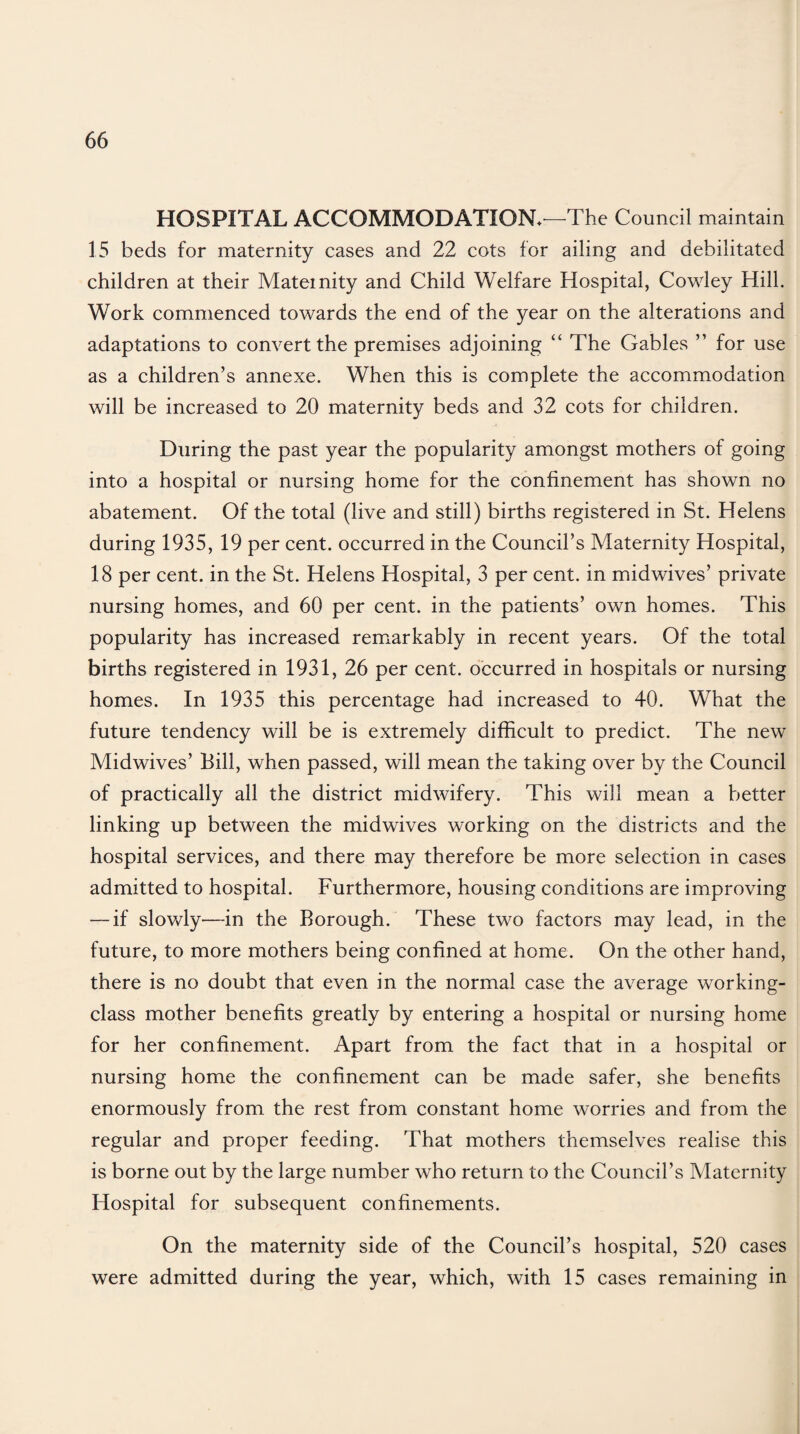 HOSPITAL ACCOMMODATION.—The Council maintain 15 beds for maternity cases and 22 cots for ailing and debilitated children at their Maternity and Child Welfare Hospital, Cowley Hill. Work commenced towards the end of the year on the alterations and adaptations to convert the premises adjoining “ The Gables ” for use as a children’s annexe. When this is complete the accommodation will be increased to 20 maternity beds and 32 cots for children. During the past year the popularity amongst mothers of going into a hospital or nursing home for the confinement has shown no abatement. Of the total (live and still) births registered in St. Helens during 1935, 19 per cent, occurred in the Council’s Maternity Hospital, 18 per cent, in the St. Helens Hospital, 3 per cent, in midwives’ private nursing homes, and 60 per cent, in the patients’ own homes. This popularity has increased remarkably in recent years. Of the total births registered in 1931, 26 per cent, occurred in hospitals or nursing homes. In 1935 this percentage had increased to 40. What the future tendency will be is extremely difficult to predict. The new Midwives’ Bill, when passed, will mean the taking over by the Council of practically all the district midwifery. This will mean a better linking up between the midwives working on the districts and the hospital services, and there may therefore be more selection in cases admitted to hospital. Furthermore, housing conditions are improving — if slowly—in the Borough. These two factors may lead, in the future, to more mothers being confined at home. On the other hand, there is no doubt that even in the normal case the average working- class mother benefits greatly by entering a hospital or nursing home for her confinement. Apart from the fact that in a hospital or nursing home the confinement can be made safer, she benefits enormously from the rest from constant home worries and from the regular and proper feeding. That mothers themselves realise this is borne out by the large number who return to the Council’s Maternity Hospital for subsequent confinements. On the maternity side of the Council’s hospital, 520 cases were admitted during the year, which, with 15 cases remaining in