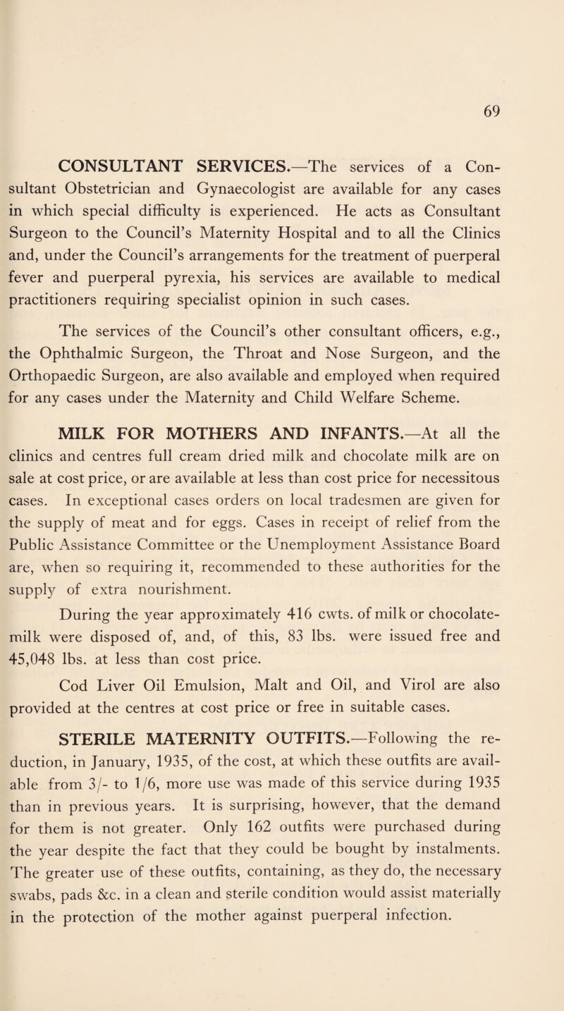 CONSULTANT SERVICES*—The services of a Con¬ sultant Obstetrician and Gynaecologist are available for any cases in which special difficulty is experienced. He acts as Consultant Surgeon to the Council’s Maternity Hospital and to all the Clinics and, under the Council’s arrangements for the treatment of puerperal fever and puerperal pyrexia, his services are available to medical practitioners requiring specialist opinion in such cases. The services of the Council’s other consultant officers, e.g., the Ophthalmic Surgeon, the Throat and Nose Surgeon, and the Orthopaedic Surgeon, are also available and employed when required for any cases under the Maternity and Child Welfare Scheme. MILK FOR MOTHERS AND INFANTS*—At all the clinics and centres full cream dried milk and chocolate milk are on sale at cost price, or are available at less than cost price for necessitous cases. In exceptional cases orders on local tradesmen are given for the supply of meat and for eggs. Cases in receipt of relief from the Public Assistance Committee or the Unemployment Assistance Board are, when so requiring it, recommended to these authorities for the supply of extra nourishment. During the year approximately 416 cwts. of milk or chocolate- milk were disposed of, and, of this, 83 lbs. were issued free and 45,048 lbs. at less than cost price. Cod Liver Oil Emulsion, Malt and Oil, and Virol are also provided at the centres at cost price or free in suitable cases. STERILE MATERNITY OUTFITS*'—Following the re¬ duction, in January, 1935, of the cost, at which these outfits are avail¬ able from 3/- to 1/6, more use was made of this service during 1935 than in previous years. It is surprising, however, that the demand for them is not greater. Only 162 outfits were purchased during the year despite the fact that they could be bought by instalments. The greater use of these outfits, containing, as they do, the necessary swabs, pads &c. in a clean and sterile condition would assist materially in the protection of the mother against puerperal infection.
