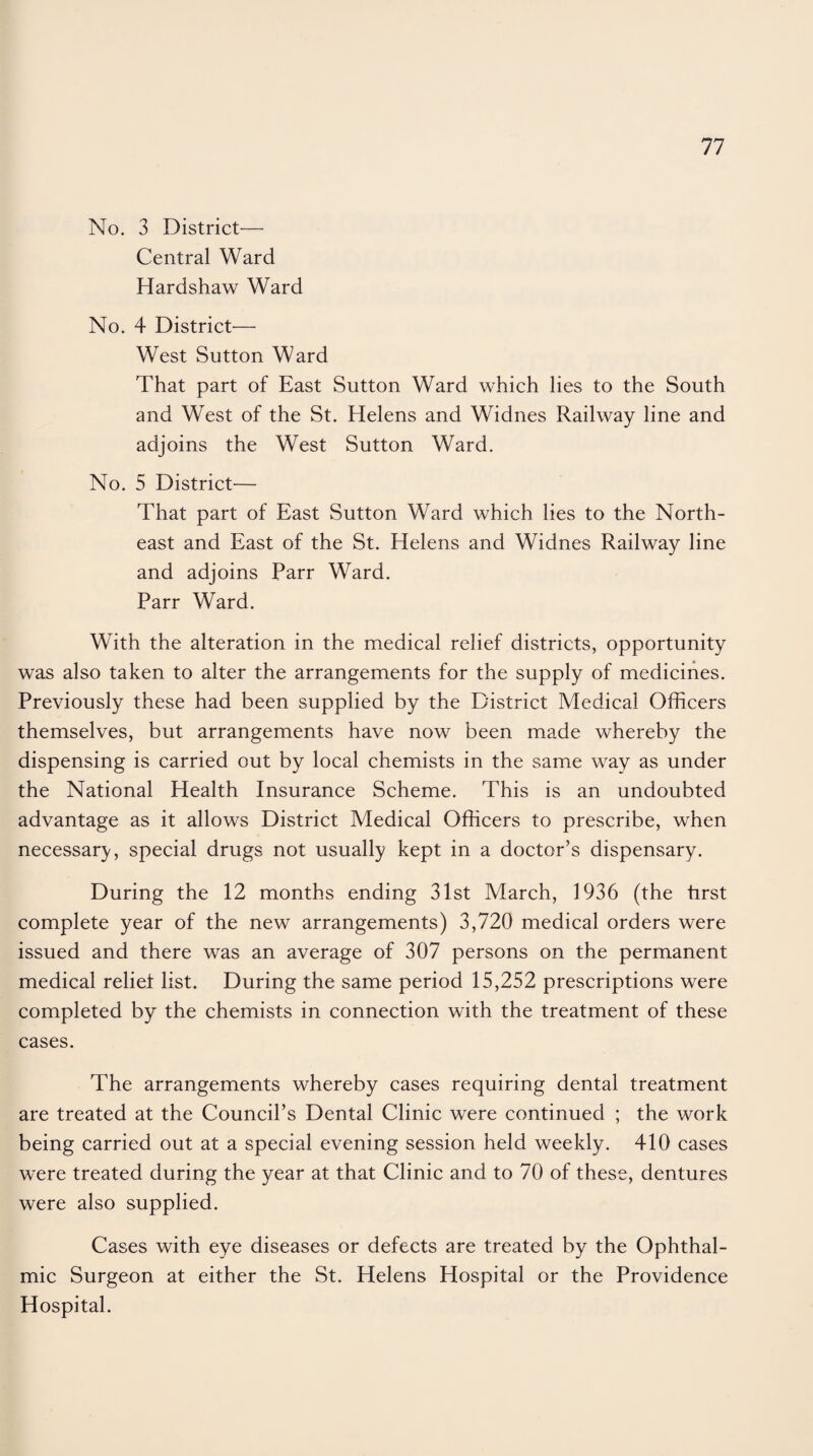 No. 3 District— Central Ward Hardshaw Ward No. 4 District— West Sutton Ward That part of East Sutton Ward which lies to the South and West of the St. Helens and Widnes Railway line and adjoins the West Sutton Ward. No. 5 District— That part of East Sutton Ward which lies to the North¬ east and East of the St. Helens and Widnes Railway line and adjoins Parr Ward. Parr Ward. With the alteration in the medical relief districts, opportunity was also taken to alter the arrangements for the supply of medicines. Previously these had been supplied by the District Medical Officers themselves, but arrangements have now been made whereby the dispensing is carried out by local chemists in the same way as under the National Health Insurance Scheme. This is an undoubted advantage as it allows District Medical Officers to prescribe, when necessary, special drugs not usually kept in a doctor’s dispensary. During the 12 months ending 31st March, 1936 (the first complete year of the new arrangements) 3,720 medical orders were issued and there was an average of 307 persons on the permanent medical relief list. During the same period 15,252 prescriptions were completed by the chemists in connection with the treatment of these cases. The arrangements whereby cases requiring dental treatment are treated at the Council’s Dental Clinic were continued ; the work being carried out at a special evening session held weekly. 410 cases were treated during the year at that Clinic and to 70 of these, dentures were also supplied. Cases with eye diseases or defects are treated by the Ophthal¬ mic Surgeon at either the St. Helens Hospital or the Providence Hospital.