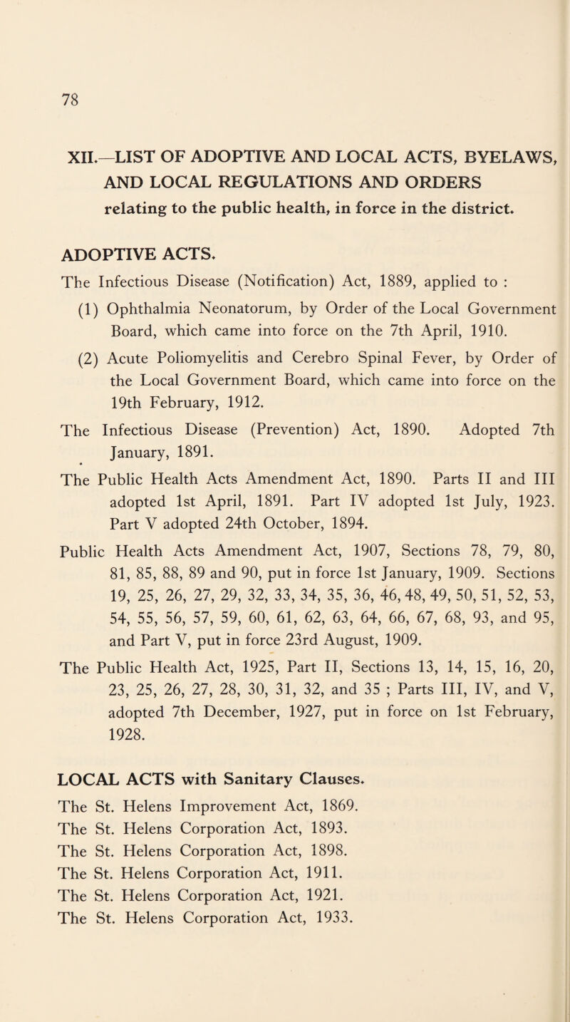 XIL—LIST OF ADOPTIVE AND LOCAL ACTS, BYELAWS, AND LOCAL REGULATIONS AND ORDERS relating to the public health, in force in the district* ADOPTIVE ACTS* The Infectious Disease (Notification) Act, 1889, applied to : (1) Ophthalmia Neonatorum, by Order of the Local Government Board, which came into force on the 7th April, 1910. (2) Acute Poliomyelitis and Cerebro Spinal Fever, by Order of the Local Government Board, which came into force on the 19th February, 1912. The Infectious Disease (Prevention) Act, 1890. Adopted 7th January, 1891. The Public Health Acts Amendment Act, 1890. Parts II and III adopted 1st April, 1891. Part IV adopted 1st July, 1923. Part V adopted 24th October, 1894. Public Health Acts Amendment Act, 1907, Sections 78, 79, 80, 81, 85, 88, 89 and 90, put in force 1st January, 1909. Sections 19, 25, 26, 27, 29, 32, 33, 34, 35, 36, 46, 48, 49, 50, 51, 52, 53, 54, 55, 56, 57, 59, 60, 61, 62, 63, 64, 66, 67, 68, 93, and 95, and Part V, put in force 23rd August, 1909. The Public Health Act, 1925, Part II, Sections 13, 14, 15, 16, 20, 23, 25, 26, 27, 28, 30, 31, 32, and 35 ; Parts III, IV, and V, adopted 7th December, 1927, put in force on 1st February, 1928. LOCAL ACTS with Sanitary Clauses* The St. Helens Improvement Act, 1869. The St. Helens Corporation Act, 1893. The St. Helens Corporation Act, 1898. The St. Helens Corporation Act, 1911. The St. Helens Corporation Act, 1921. The St. Helens Corporation Act, 1933.