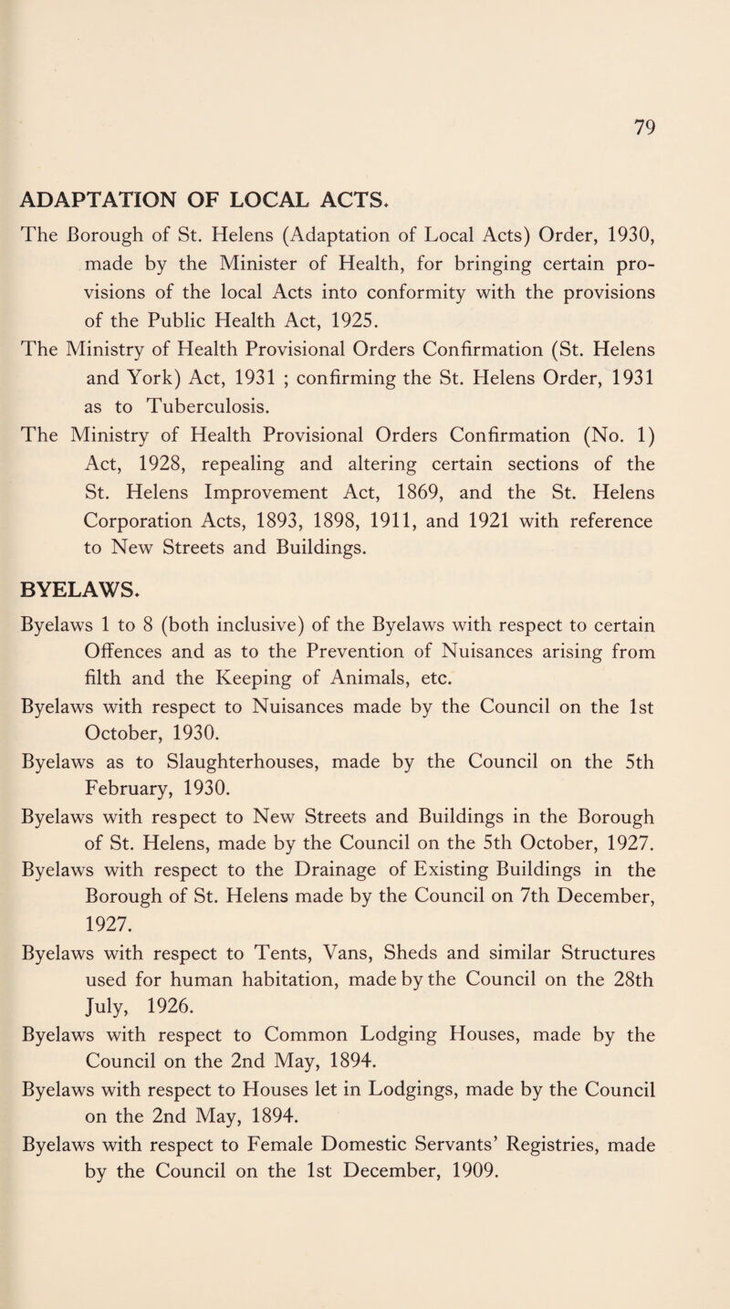 ADAPTATION OF LOCAL ACTS* The Borough of St. Helens (Adaptation of Local Acts) Order, 1930, made by the Minister of Health, for bringing certain pro¬ visions of the local Acts into conformity with the provisions of the Public Health Act, 1925. The Ministry of Health Provisional Orders Confirmation (St. Helens and York) Act, 1931 ; confirming the St. Helens Order, 1931 as to Tuberculosis. The Ministry of Health Provisional Orders Confirmation (No. 1) Act, 1928, repealing and altering certain sections of the St. Helens Improvement Act, 1869, and the St. Helens Corporation Acts, 1893, 1898, 1911, and 1921 with reference to New Streets and Buildings. BYELAWS* Byelaws 1 to 8 (both inclusive) of the Byelaws with respect to certain Offences and as to the Prevention of Nuisances arising from filth and the Keeping of Animals, etc. Byelaws with respect to Nuisances made by the Council on the 1st October, 1930. Byelaws as to Slaughterhouses, made by the Council on the 5th February, 1930. Byelaws with respect to New Streets and Buildings in the Borough of St. Helens, made by the Council on the 5th October, 1927. Byelaws with respect to the Drainage of Existing Buildings in the Borough of St. Helens made by the Council on 7th December, 1927. Byelaws with respect to Tents, Vans, Sheds and similar Structures used for human habitation, made by the Council on the 28th July, 1926. Byelaws with respect to Common Lodging Houses, made by the Council on the 2nd May, 1894. Byelaws with respect to Houses let in Lodgings, made by the Council on the 2nd May, 1894. Byelaws with respect to Female Domestic Servants’ Registries, made by the Council on the 1st December, 1909.