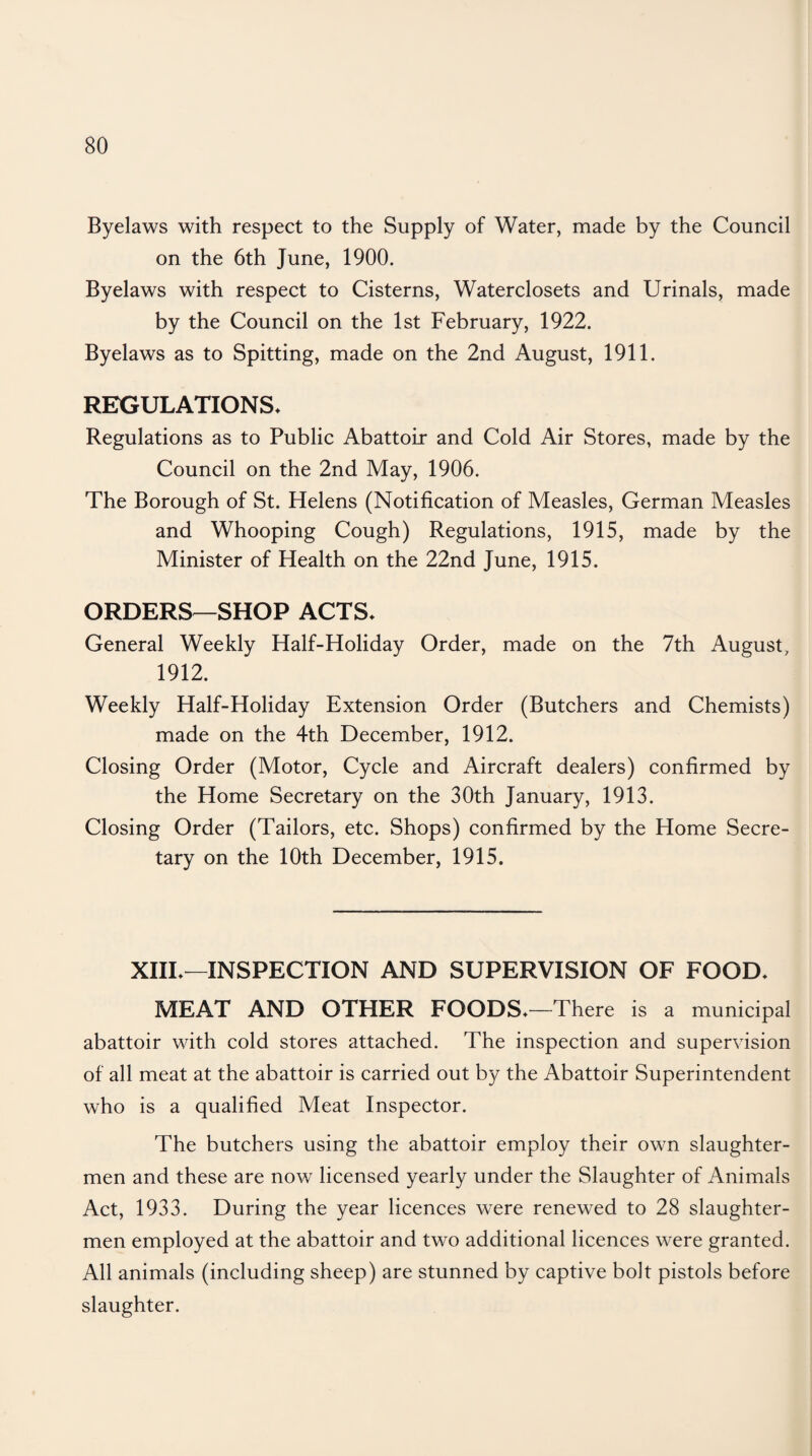 Byelaws with respect to the Supply of Water, made by the Council on the 6th June, 1900. Byelaws with respect to Cisterns, Waterclosets and Urinals, made by the Council on the 1st February, 1922. Byelaws as to Spitting, made on the 2nd August, 1911. REGULATIONS* Regulations as to Public Abattoir and Cold Air Stores, made by the Council on the 2nd May, 1906. The Borough of St. Helens (Notification of Measles, German Measles and Whooping Cough) Regulations, 1915, made by the Minister of Health on the 22nd June, 1915. ORDERS—SHOP ACTS* General Weekly Half-Holiday Order, made on the 7th August, 1912. Weekly Half-Holiday Extension Order (Butchers and Chemists) made on the 4th December, 1912. Closing Order (Motor, Cycle and Aircraft dealers) confirmed by the Home Secretary on the 30th January, 1913. Closing Order (Tailors, etc. Shops) confirmed by the Home Secre¬ tary on the 10th December, 1915. XIII*—INSPECTION AND SUPERVISION OF FOOD* MEAT AND OTHER FOODS*—There is a municipal abattoir with cold stores attached. The inspection and supervision of all meat at the abattoir is carried out by the Abattoir Superintendent who is a qualified Meat Inspector. The butchers using the abattoir employ their own slaughter¬ men and these are now licensed yearly under the Slaughter of Animals Act, 1933. During the year licences were renewed to 28 slaughter¬ men employed at the abattoir and two additional licences were granted. All animals (including sheep) are stunned by captive bolt pistols before slaughter.