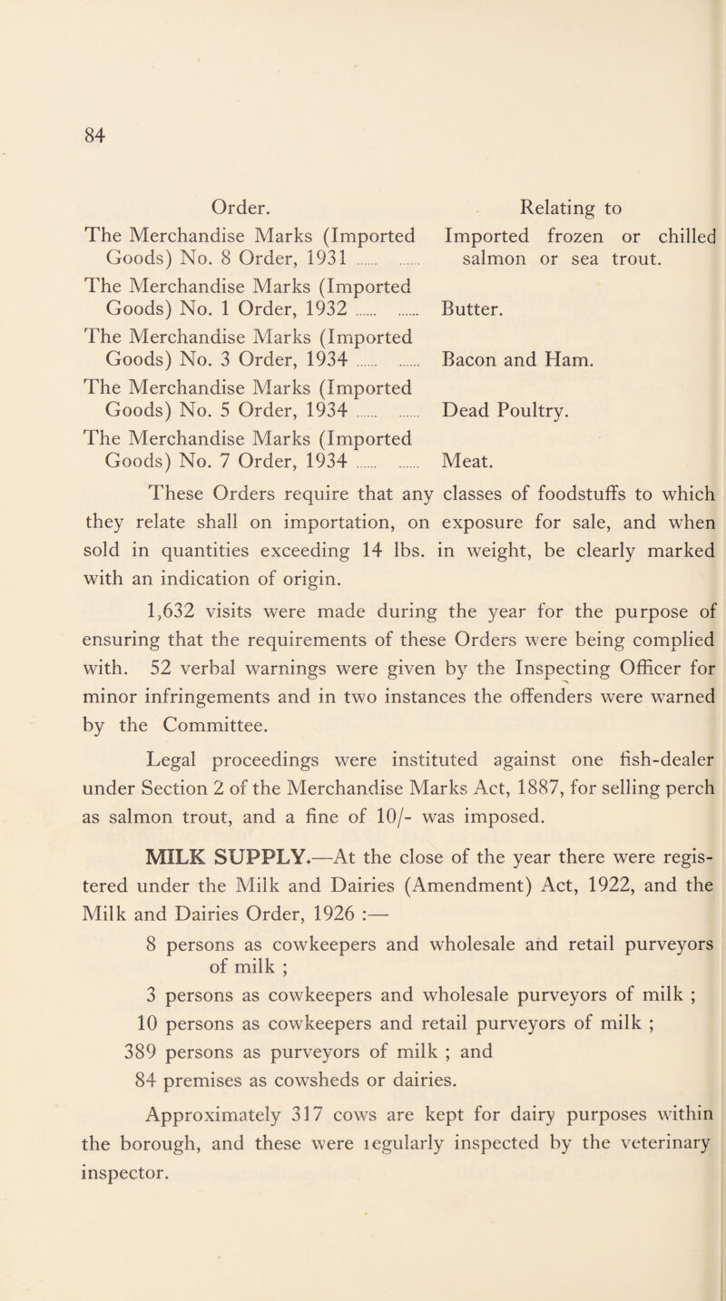 Order. Relating to The Merchandise Marks (Imported Imported frozen or chilled Goods) No. 8 Order, 1931 . salmon or sea trout. The Merchandise Marks (Imported Goods) No. 1 Order, 1932 . Butter. The Merchandise Marks (Imported Goods) No. 3 Order, 1934 . Bacon and Ham. The Merchandise Marks (Imported Goods) No. 5 Order, 1934 . Dead Poultry. The Merchandise Marks (Imported Goods) No. 7 Order, 1934 . Meat. These Orders require that any classes of foodstuffs to which they relate shall on importation, on exposure for sale, and when sold in quantities exceeding 14 lbs. in weight, be clearly marked with an indication of origin. 1,632 visits were made during the year for the purpose of ensuring that the requirements of these Orders were being complied with. 52 verbal warnings were given by the Inspecting Officer for minor infringements and in two instances the offenders were warned by the Committee. Legal proceedings were instituted against one fish-dealer under Section 2 of the Merchandise Marks Act, 1887, for selling perch as salmon trout, and a fine of 10/- was imposed. MILK SUPPLY*—At the close of the year there were regis¬ tered under the Milk and Dairies (Amendment) Act, 1922, and the Milk and Dairies Order, 1926 :— 8 persons as cowkeepers and wholesale and retail purveyors of milk ; 3 persons as cowkeepers and wholesale purveyors of milk ; 10 persons as cowkeepers and retail purveyors of milk ; 389 persons as purveyors of milk ; and 84 premises as cowsheds or dairies. Approximately 317 cows are kept for dairy purposes within the borough, and these were legularly inspected by the veterinary inspector.