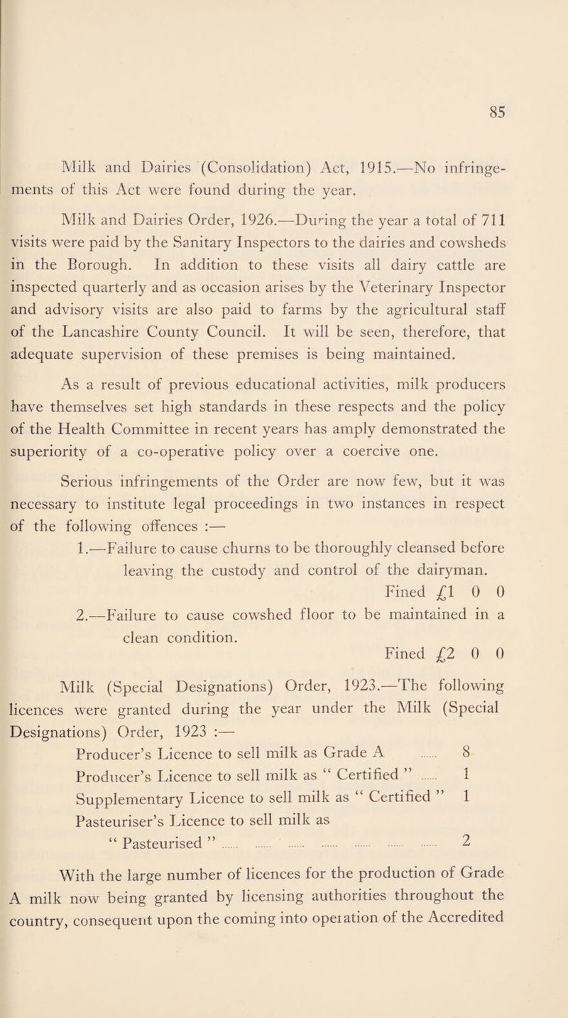Milk and Dairies (Consolidation) Act, 1915.—No infringe¬ ments of this Act were found during the year. Milk and Dairies Order, 1926.—During the year a total of 711 visits were paid by the Sanitary Inspectors to the dairies and cowsheds in the Borough. In addition to these visits all dairy cattle are inspected quarterly and as occasion arises by the Veterinary Inspector and advisory visits are also paid to farms by the agricultural staff of the Lancashire County Council. It will be seen, therefore, that adequate supervision of these premises is being maintained. As a result of previous educational activities, milk producers have themselves set high standards in these respects and the policy of the Health Committee in recent years has amply demonstrated the superiority of a co-operative policy over a coercive one. Serious infringements of the Order are now few, but it was necessary to institute legal proceedings in two instances in respect of the following offences :—• 1. —Failure to cause churns to be thoroughly cleansed before leaving the custody and control of the dairyman. Fined £10 0 2. —Failure to cause cowshed floor to be maintained in a clean condition. Fined £2 0 0 Milk (Special Designations) Order, 1923.—The following licences were granted during the year under the Milk (Special Designations) Order, 1923 :— Producer’s Licence to sell milk as Grade A 8 Producer’s Licence to sell milk as “ Certified ” 1 Supplementary Licence to sell milk as “ Certified ” 1 Pasteuriser’s Licence to sell milk as “ Pasteurised ” . 2 With the large number of licences for the production of Grade A milk now being granted by licensing authorities throughout the country, consequent upon the coming into opeiation of the Accredited