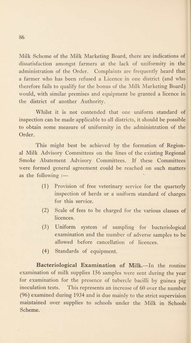 Milk Scheme of the Milk Marketing Board, there are indications of dissatisfaction amongst farmers at the lack of uniformity in the administration of the Order. Complaints are frequently heard that a farmer who has been refused a Licence in one district (and who therefore fails to qualify for the bonus of the Milk Marketing Board) would, with similar premises and equipment be granted a licence in the district of another Authority. Whilst it is not contended that one uniform standard of inspection can be made applicable to all districts, it should be possible to obtain some measure of uniformity in the administration of the Order. This might best be achieved by the formation of Region¬ al Milk Advisory Committees on the lines of the existing Regional Smoke Abatement Advisory Committees. If these Committees were formed general agreement could be reached on such matters as the following :— (1) Provision of free veterinary service for the quarterly inspection of herds or a uniform standard of charges for this service. (2) Scale of fees to be charged for the various classes of licences. (3) Uniform system of sampling for bacteriological examination and the number of adverse samples to be allowed before cancellation of licences. (4) Standards of equipment. Bacteriological Examination of Milk—In the routine examination of milk supplies 156 samples were sent during the year for examination for the presence of tubercle bacilli by guinea pig inoculation tests. This represents an increase of 60 over the number (96) examined during 1934 and is due mainly to the strict supervision maintained over supplies to schools under the Milk in Schools Scheme.