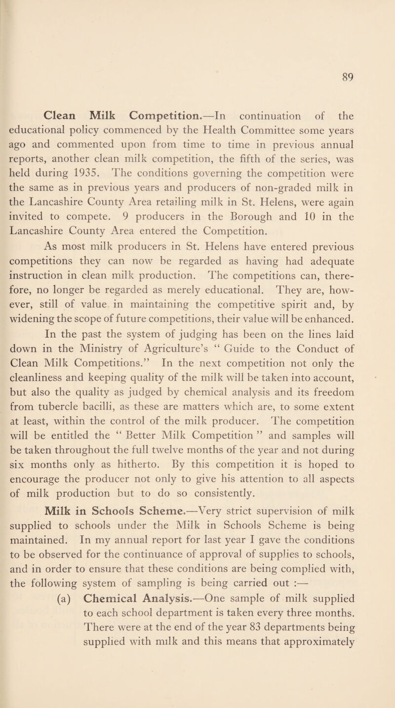 Clean Milk Competition*—In continuation of the educational policy commenced by the Health Committee some years ago and commented upon from time to time in previous annual reports, another clean milk competition, the fifth of the series, was held during 1935. The conditions governing the competition were the same as in previous years and producers of non-graded milk in the Lancashire County Area retailing milk in St. Helens, were again invited to compete. 9 producers in the Borough and 10 in the Lancashire County Area entered the Competition. As most milk producers in St. Helens have entered previous competitions they can now be regarded as having had adequate instruction in clean milk production. The competitions can, there¬ fore, no longer be regarded as merely educational. They are, how¬ ever, still of value in maintaining the competitive spirit and, by widening the scope of future competitions, their value will be enhanced. In the past the system of judging has been on the lines laid down in the Ministry of Agriculture’s “ Guide to the Conduct of Clean Milk Competitions.” In the next competition not only the cleanliness and keeping quality of the milk will be taken into account, but also the quality as judged by chemical analysis and its freedom from tubercle bacilli, as these are matters which are, to some extent at least, within the control of the milk producer. The competition will be entitled the “ Better Milk Competition ” and samples will be taken throughout the full twelve months of the year and not during six months only as hitherto. By this competition it is hoped to encourage the producer not only to give his attention to all aspects of milk production but to do so consistently. Milk in Schools Scheme*—Very strict supervision of milk supplied to schools under the Milk in Schools Scheme is being maintained. In my annual report for last year I gave the conditions to be observed for the continuance of approval of supplies to schools, and in order to ensure that these conditions are being complied with, the following system of sampling is being carried out :— (a) Chemical Analysis*—One sample of milk supplied to each school department is taken every three months. There were at the end of the year 83 departments being supplied with milk and this means that approximately