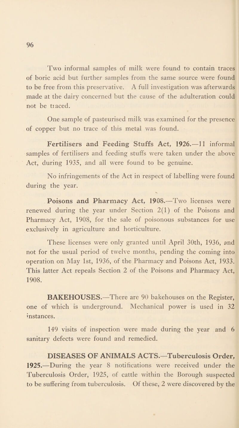 Two informal samples of milk were found to contain traces of boric acid but further samples from the same source were found to be free from this preservative. A full investigation was afterwards made at the dairy concerned but the cause of the adulteration could not be tiaced. One sample of pasteurised milk was examined for the presence of copper but no trace of this metal was found. Fertilisers and Feeding Stuffs Act, 1926.—11 informal samples of fertilisers and feeding stuffs were taken under the above Act, during 1935, and all were found to be genuine. No infringements of the Act in respect of labelling were found during the year. Poisons and Pharmacy Act, 1908.—Two licenses were renewed during the year under Section 2(1) of the Poisons and Pharmacy Act, 1908, for the sale of poisonous substances for use exclusively in agriculture and horticulture. These licenses were only granted until April 30th, 1936, and not for the usual period of twelve months, pending the coming into operation on May 1st, 1936, of the Pharmacy and Poisons Act, 1933. This latter Act repeals Section 2 of the Poisons and Pharmacy Act, 1908. BAKEHOUSES.—There are 90 bakehouses on the Register, one of which is underground. Mechanical power is used in 32 instances. 149 visits of inspection were made during the year and 6 sanitary defects were found and remedied. DISEASES OF ANIMALS ACTS.—Tuberculosis Order, 1925.—During the year 8 notifications were received under the Tuberculosis Order, 1925, of cattle within the Borough suspected to be suffering from tuberculosis. Of these, 2 were discovered by the