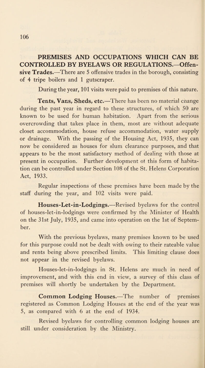 PREMISES AND OCCUPATIONS WHICH CAN BE CONTROLLED BY BYELAWS OR REGULATIONS*—Offen¬ sive Trades*—There are 5 offensive trades in the borough, consisting of 4 tripe boilers and 1 gutscraper. During the year, 101 visits were paid to premises of this nature. Tents, Vans, Sheds, etc*—There has been no material cnange during the past year in regard to these structures, of which 50 are known to be used for human habitation. Apart from the serious overcrowding that takes place in them, most are without adequate closet accommodation, house refuse accommodation, water supply or drainage. With the passing of the Housing Act, 1935, they can now be considered as houses for slum clearance purposes, and that appears to be the most satisfactory method of dealing with those at present in occupation. Further development ol this form of habita¬ tion can be controlled under Section 108 of the St. Helens Corporation Act, 1933. Regular inspections of these premises have been made by the staff during the year, and 102 visits were paid. Houses-Let-in-Lodgings*—Revised byelaws for the control of houses-let-in-lodgings were confirmed by the Minister of Health on the 31st July, 1935, and came into operation on the 1st of Septem¬ ber. With the previous byelaws, many premises known to be used for this purpose could not be dealt with owing to their rateable value and rents being above prescribed limits. This limiting clause does not appear in the revised byelaws. Houses-let-in-lodgings in St. Helens are much in need of improvement, and with this end in view, a survey of this class of premises will shortly be undertaken by the Department. Common Lodging Houses*—The number of premises registered as Common Lodging Houses at the end of the year was 5, as compared with 6 at the end of 1934. Revised byelaws for controlling common lodging houses are still under consideration by the Ministry.