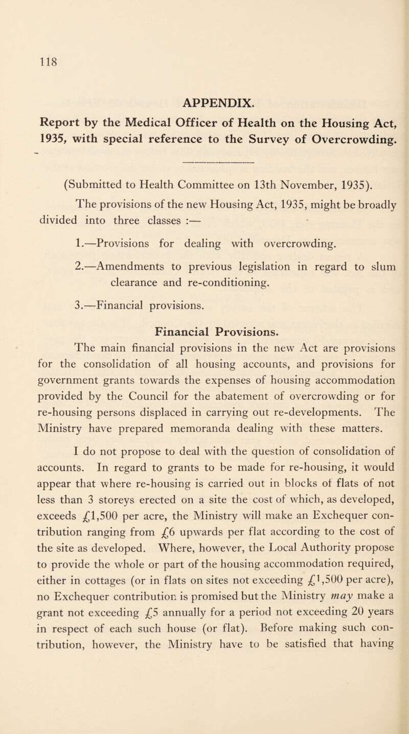 APPENDIX* Report by the Medical Officer of Health on the Housing Act, 1935, with special reference to the Survey of Overcrowding* (Submitted to Health Committee on 13th November, 1935). The provisions of the new Housing Act, 1935, might be broadly divided into three classes :— 1. —Provisions for dealing with overcrowding. 2. —Amendments to previous legislation in regard to slum clearance and re-conditioning. 3. —Financial provisions. Financial Provisions* The main financial provisions in the new Act are provisions for the consolidation of all housing accounts, and provisions for government grants towards the expenses of housing accommodation provided by the Council for the abatement of overcrowding or for re-housing persons displaced in carrying out re-developments. The Ministry have prepared memoranda dealing with these matters. I do not propose to deal with the question of consolidation of accounts. In regard to grants to be made for re-housing, it would appear that where re-housing is carried out in blocks ol flats of not less than 3 storeys erected on a site the cost of which, as developed, exceeds ^ 1,500 per acre, the Ministry will make an Exchequer con¬ tribution ranging from £6 upwards per flat according to the cost of the site as developed. Where, however, the Local Authority propose to provide the whole or part of the housing accommodation required, either in cottages (or in flats on sites not exceeding M,500 per acre), no Exchequer contribution is promised but the Ministry may make a grant not exceeding £5 annually for a period not exceeding 20 years in respect of each such house (or flat). Before making such con¬ tribution, however, the Ministry have to be satisfied that having