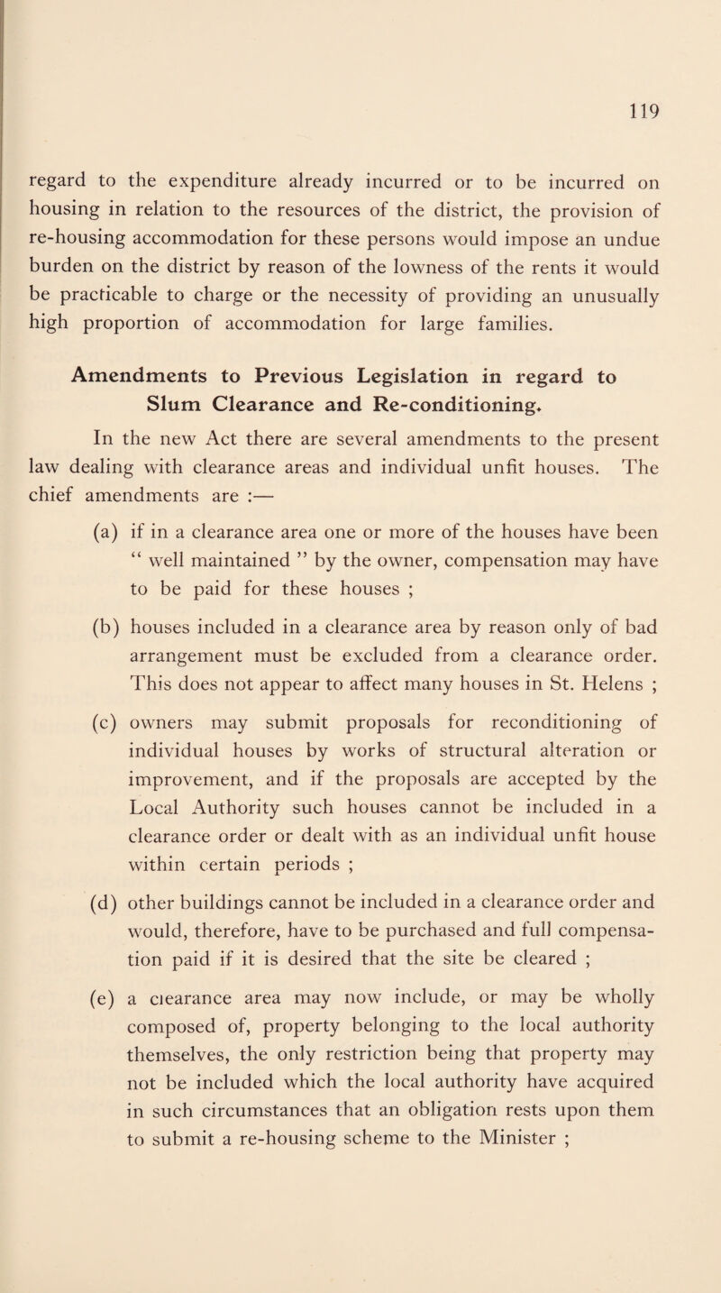 regard to the expenditure already incurred or to be incurred on housing in relation to the resources of the district, the provision of re-housing accommodation for these persons would impose an undue burden on the district by reason of the lowness of the rents it would be practicable to charge or the necessity of providing an unusually high proportion of accommodation for large families. Amendments to Previous Legislation in regard to Slum Clearance and Re-conditioning* In the new Act there are several amendments to the present law dealing with clearance areas and individual unfit houses. The chief amendments are :— (a) if in a clearance area one or more of the houses have been “ well maintained ” by the owner, compensation may have to be paid for these houses ; (b) houses included in a clearance area by reason only of bad arrangement must be excluded from a clearance order. This does not appear to affect many houses in St. Helens ; (c) owners may submit proposals for reconditioning of individual houses by works of structural alteration or improvement, and if the proposals are accepted by the Local Authority such houses cannot be included in a clearance order or dealt with as an individual unfit house within certain periods ; (d) other buildings cannot be included in a clearance order and would, therefore, have to be purchased and full compensa¬ tion paid if it is desired that the site be cleared ; (e) a clearance area may now include, or may be wholly composed of, property belonging to the local authority themselves, the only restriction being that property may not be included which the local authority have acquired in such circumstances that an obligation rests upon them to submit a re-housing scheme to the Minister ;