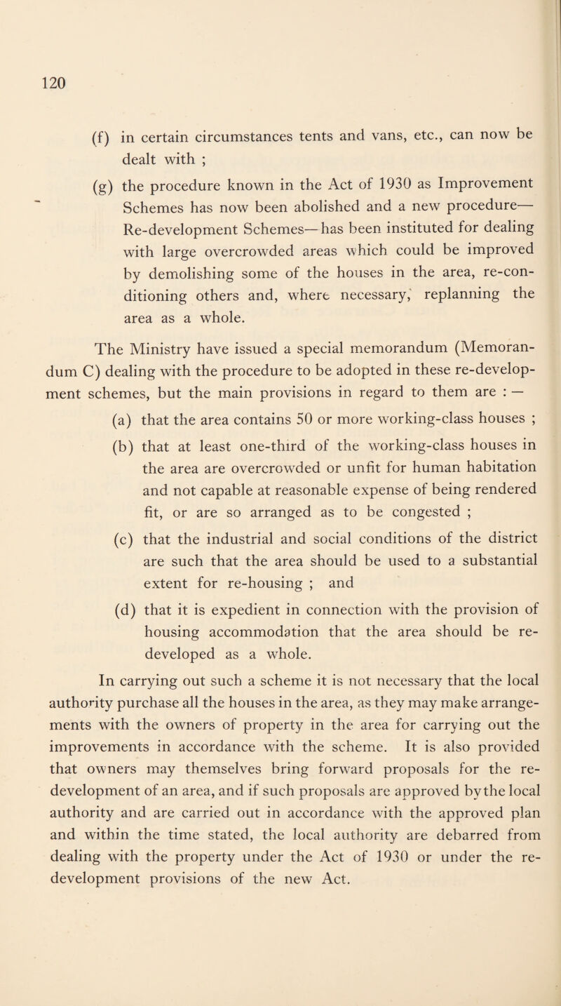 (f) in certain circumstances tents and vans, etc., can now be dealt with ; (g) the procedure known in the Act of 1930 as Improvement Schemes has now been abolished and a new procedure— Re-development Schemes—has been instituted for dealing with large overcrowded areas which could be improved by demolishing some of the houses in the area, re-con¬ ditioning others and, where necessary, replanning the area as a whole. The Ministry have issued a special memorandum (Memoran¬ dum C) dealing with the procedure to be adopted in these re-develop¬ ment schemes, but the main provisions in regard to them are : — (a) that the area contains 50 or more working-class houses ; (b) that at least one-third of the working-class houses in the area are overcrowded or unfit for human habitation and not capable at reasonable expense of being rendered fit, or are so arranged as to be congested ; (c) that the industrial and social conditions of the district are such that the area should be used to a substantial extent for re-housing ; and (d) that it is expedient in connection with the provision of housing accommodation that the area should be re¬ developed as a whole. In carrying out such a scheme it is not necessary that the local authority purchase all the houses in the area, as they may make arrange¬ ments with the owners of property in the area for carrying out the improvements in accordance with the scheme. It is also provided that owmers may themselves bring forward proposals for the re¬ development of an area, and if such proposals are approved by the local authority and are carried out in accordance with the approved plan and within the time stated, the local authority are debarred from dealing with the property under the Act of 1930 or under the re¬ development provisions of the new Act.