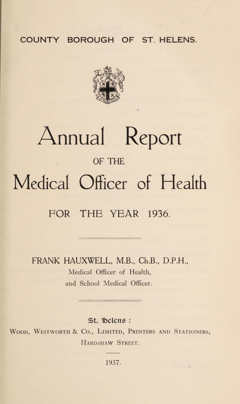 COUNTY BOROUGH OF ST. HELENS. Annual Report OF THE Medical Officer of Health FOR THE YEAR 1936. FRANK HAUXWELL, M.B., Ch.B., D.P.H., Medical Officer of Health, and School Medical Officer. St Ibelens : Wood, Westworth & Co., Limited, Printers and Stationers, Hardshaw Street. 1937.