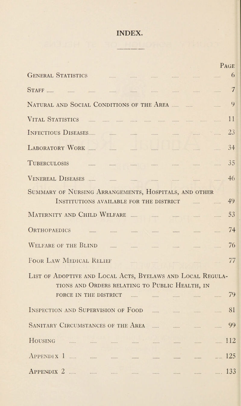 INDEX* Page General Statistics 6 Staff. 7 Natural and Social Conditions of the Area . 9 Vital Statistics . 11 Infectious Diseases. 23 Laboratory Work. 34 Tuberculosis . 35 Venereal Diseases . 46 Summary of Nursing Arrangements, Hospitals, and other Institutions available for the district . 49 Maternity and Child Welfare . 53 Orthopaedics . 74 Welfare of the Blind . 76 Poor Law Medical Relief 77 List of Adoptive and Local Acts, Byelaws and Local Regula¬ tions and Orders relating to Public Health, in FORCE IN THE DISTRICT . 79 Inspection and Supervision of P'ood . 81 Sanitary Circumstances of the Area . 99 Housing . 112 Appendix 1 . 125