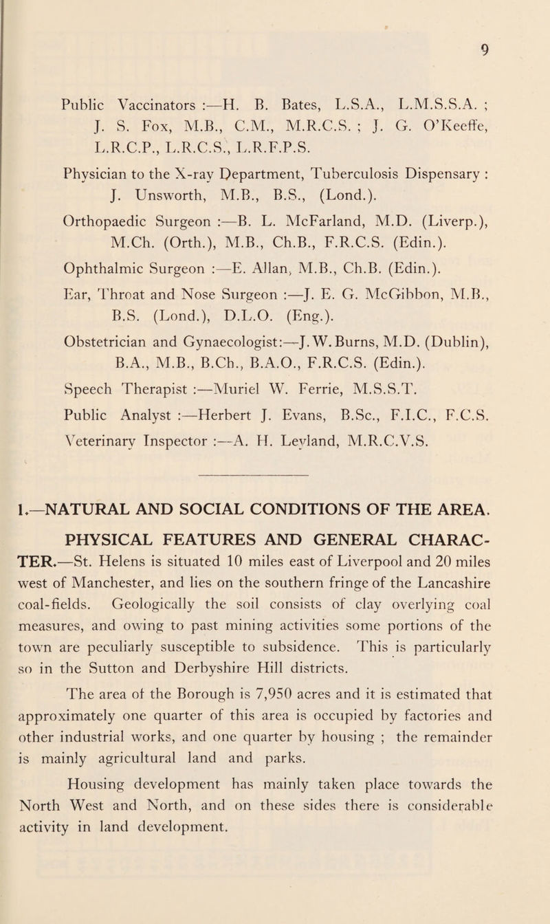 Public Vaccinators :—H. B. Bates, L.S.A., L.M.S.S.A. ; J. S. Fox, M.B., C.M., M.R.C.S. ; J. G. O’Keeffe, L.R.C.P., L.R.C.S , L.R.F.P.S. Physician to the X-ray Department, Tuberculosis Dispensary : J. Unsworth, M.B., B.S., (Lond.). Orthopaedic Surgeon :—B. L. McFarland, M.D. (Liverp.), M.Ch. (Orth.), M.B., Ch.B., F.R.C.S. (Edin.). Ophthalmic Surgeon :—E. Allan, M.B., Ch.B. (Edin.). Ear, Throat and Nose Surgeon :—J. E. G. McGibbon, VLB., B.S. (Lond.), D.L.O. (Eng.). Obstetrician and Gynaecologist:—J. W. Burns, M.D. (Dublin), B.A., M.B., B.Ch., B.A.O., F.R.C.S. (Edin.). Speech Therapist :—Muriel W. Ferrie, M.S.S.T. Public Analyst :—Herbert J. Evans, B.Sc., F.I.C., F.C.S. Veterinary Inspector :—A. H. Leyland, M.R.C.V.S. L—NATURAL AND SOCIAL CONDITIONS OF THE AREA, PHYSICAL FEATURES AND GENERAL CHARAC¬ TER*—St. Helens is situated 10 miles east of Liverpool and 20 miles west of Manchester, and lies on the southern fringe of the Lancashire coal-fields. Geologically the soil consists of clay overlying coal measures, and owing to past mining activities some portions of the town are peculiarly susceptible to subsidence. This is particularly so in the Sutton and Derbyshire Hill districts. The area of the Borough is 7,950 acres and it is estimated that approximately one quarter of this area is occupied by factories and other industrial works, and one quarter by housing ; the remainder is mainly agricultural land and parks. Housing development has mainly taken place towards the North West and North, and on these sides there is considerable activity in land development.