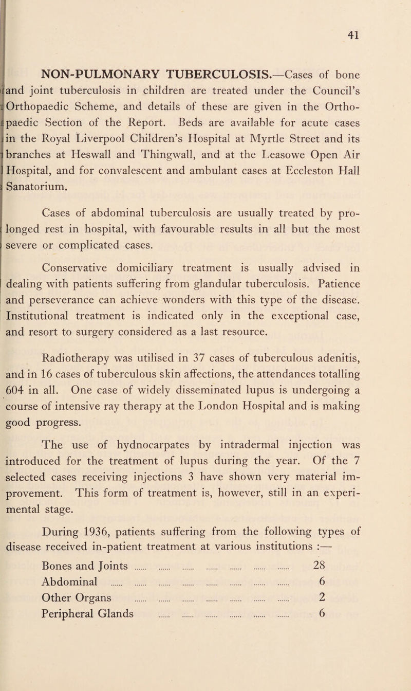 NON-PULMONARY TUBERCULOSIS*—Cases of bone >iand joint tuberculosis in children are treated under the Council’s 1 Orthopaedic Scheme, and details of these are given in the Ortho- Epaedic Section of the Report. Beds are available for acute cases jin the Royal Liverpool Children’s Hospital at Myrtle Street and its i branches at Heswall and Thingwall, and at the Leasowe Open Air 1 Hospital, and for convalescent and ambulant cases at Eccleston Hall j Sanatorium. Cases of abdominal tuberculosis are usually treated by pro¬ longed rest in hospital, with favourable results in all but the most severe or complicated cases. Conservative domiciliary treatment is usually advised in dealing with patients suffering from glandular tuberculosis. Patience and perseverance can achieve wonders with this type of the disease. Institutional treatment is indicated only in the exceptional case, and resort to surgery considered as a last resource. Radiotherapy was utilised in 37 cases of tuberculous adenitis, and in 16 cases of tuberculous skin affections, the attendances totalling 604 in all. One case of widely disseminated lupus is undergoing a course of intensive ray therapy at the London Hospital and is making good progress. The use of hydnocarpates by intradermal injection was introduced for the treatment of lupus during the year. Of the 7 selected cases receiving injections 3 have shown very material im¬ provement. This form of treatment is, however, still in an experi¬ mental stage. During 1936, patients suffering from the following types of disease received in-patient treatment at various institutions :— Bones and Joints . 28 Abdominal . 6 Other Organs . 2 Peripheral Glands . 6