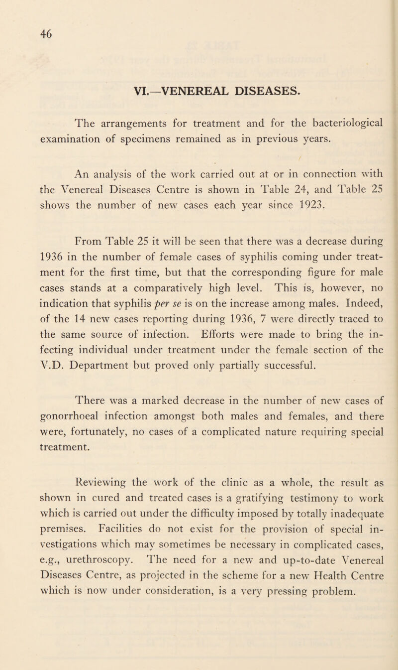 VL—VENEREAL DISEASES* The arrangements for treatment and for the bacteriological examination of specimens remained as in previous years. An analysis of the work carried out at or in connection with the Venereal Diseases Centre is shown in 'Fable 24, and Table 25 shows the number of new cases each year since 1923. From Table 25 it will be seen that there was a decrease during 1936 in the number of female cases of syphilis coming under treat¬ ment for the first time, but that the corresponding figure for male cases stands at a comparatively high level. This is, however, no indication that syphilis per se is on the increase among males. Indeed, of the 14 new cases reporting during 1936, 7 were directly traced to the same source of infection. Efforts were made to bring the in¬ fecting individual under treatment under the female section of the V.D. Department but proved only partially successful. There was a marked decrease in the number of new cases of gonorrhoeal infection amongst both males and females, and there were, fortunately, no cases of a complicated nature requiring special treatment. Reviewing the work of the clinic as a whole, the result as shown in cured and treated cases is a gratifying testimony to work which is carried out under the difficulty imposed by totally inadequate premises. Facilities do not exist for the provision of special in¬ vestigations which may sometimes be necessary in complicated cases, e.g., urethroscopy. The need for a new and up-to-date Venereal Diseases Centre, as projected in the scheme for a new Health Centre which is now under consideration, is a very pressing problem.