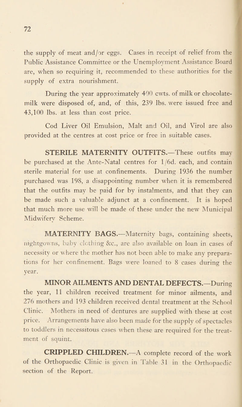 the supply of meat and/or eggs. Cases in receipt of relief from the Public Assistance Committee or the Unemployment Assistance Board are, when so requiring it, recommended to these authorities for the supply of extra nourishment. During the year approximately 400 cwts. of milk or chocolate- milk were disposed of, and, of this, 239 lbs. were issued free and 43,100 lbs. at less than cost price. Cod Liver Oil Emulsion, Malt and Oil, and Virol are also provided at the centres at cost price or free in suitable cases. STERILE MATERNITY OUTFITS*—These outfits may be purchased at the Ante-Natal centres for 1 /6d. each, and contain sterile material for use at confinements. During 1936 the number purchased was 198, a disappointing number when it is remembered that the outfits may be paid for by instalments, and that they can be made such a valuable adjunct at a confinement. It is hoped that much more use will be made of these under the new Municipal Midwifery Scheme. MATERNITY BAGS*—Maternity bags, containing sheets, nightgowns, baby clothing &c., are also available on loan in cases of necessity or where the mother has not been able to make any prepara¬ tions for her confinement. Bags were loaned to 8 cases during the year. MINOR AILMENTS AND DENTAL DEFECTS*—During the year, 11 children received treatment for minor ailments, and 276 mothers and 193 children received dental treatment at the School Clinic. Mothers in need of dentures are supplied with these at cost price. Arrangements have also been made for the supply of spectacles to toddlers in necessitous cases when these are required for the treat¬ ment of squint. CRIPPLED CHILDREN*—A complete record of the work of the Orthopaedic Clinic is given in Table 31 in the Orthopaedic section of the Report.